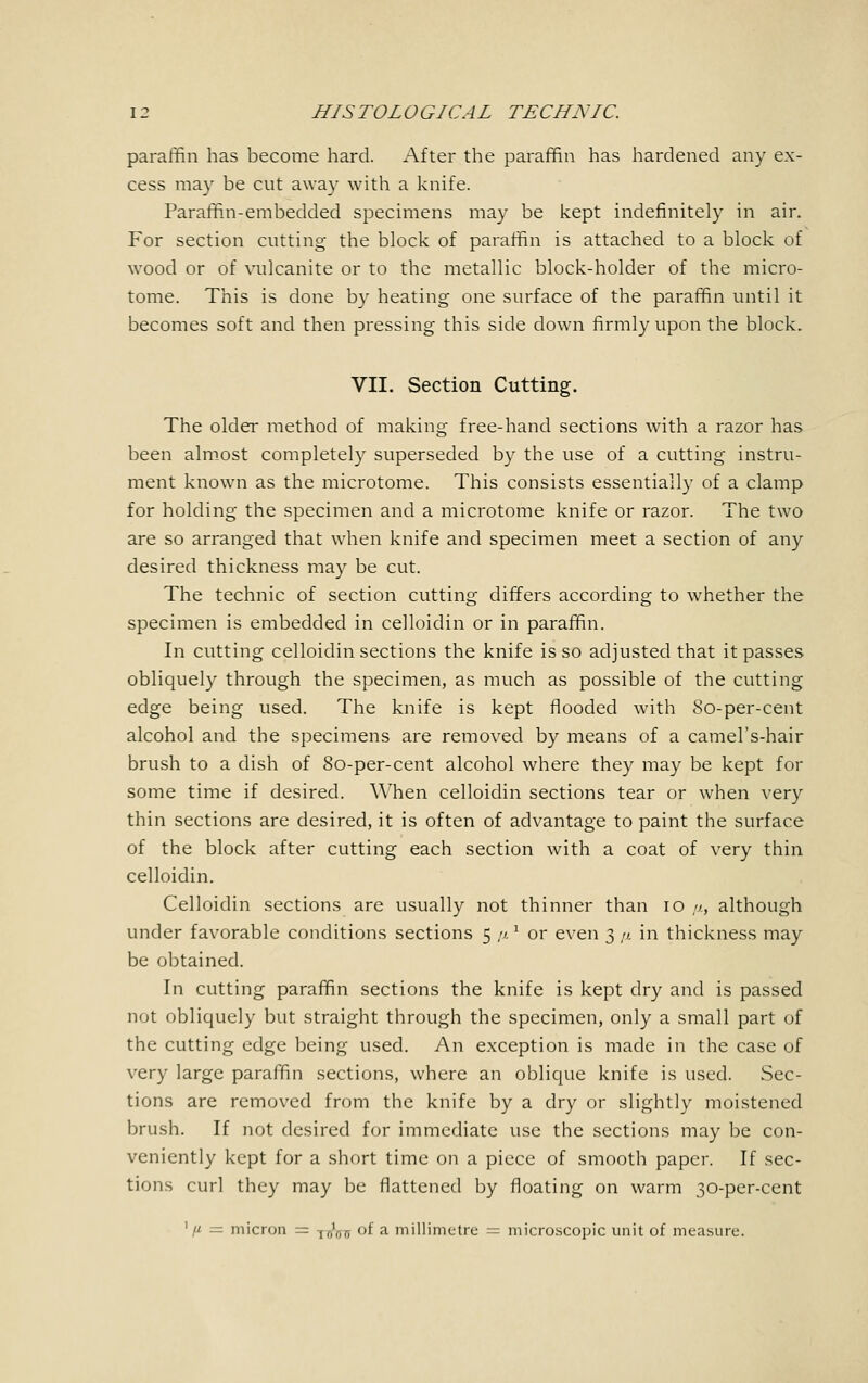 paraffin has become hard. After the paraffin has hardened any ex- cess may be cut away with a knife. Paraffin-embedded specimens may be kept indefinitely in air. For section cutting the block of paraffin is attached to a block of wood or of vulcanite or to the metallic block-holder of the micro- tome. This is done by heating one surface of the paraffin until it becomes soft and then pressing this side down firmly upon the block. VII. Section Cutting. The older method of making free-hand sections with a razor has been almost completely superseded by the use of a cutting instru- ment known as the microtome. This consists essentially of a clamp for holding the specimen and a microtome knife or razor. The two are so arranged that when knife and specimen meet a section of any desired thickness may be cut. The technic of section cutting differs according to whether the specimen is embedded in celloidin or in paraffin. In cutting celloidin sections the knife is so adjusted that it passes obliquely through the specimen, as much as possible of the cutting edge being used. The knife is kept flooded with 8o-per-cent alcohol and the specimens are removed by means of a camel's-hair brush to a dish of 8o-per-cent alcohol where they may be kept for some time if desired. When celloidin sections tear or when very thin sections are desired, it is often of advantage to paint the surface of the block after cutting each section with a coat of very thin celloidin. Celloidin sections are usually not thinner than 10 //., although under favorable conditions sections 5 ft 1 or even 3 <i. in thickness may be obtained. In cutting paraffin sections the knife is kept dry and is passed not obliquely but straight through the specimen, only a small part of the cutting edge being used. An exception is made in the case of very large paraffin sections, where an oblique knife is used. Sec- tions are removed from the knife by a dry or slightly moistened brush. If not desired for immediate use the sections may be con- veniently kept for a short time on a piece of smooth paper. If sec- tions curl they may be flattened by floating on warm 30-per-cent 1 // = micron = -j^ of a millimetre = microscopic unit of measure.