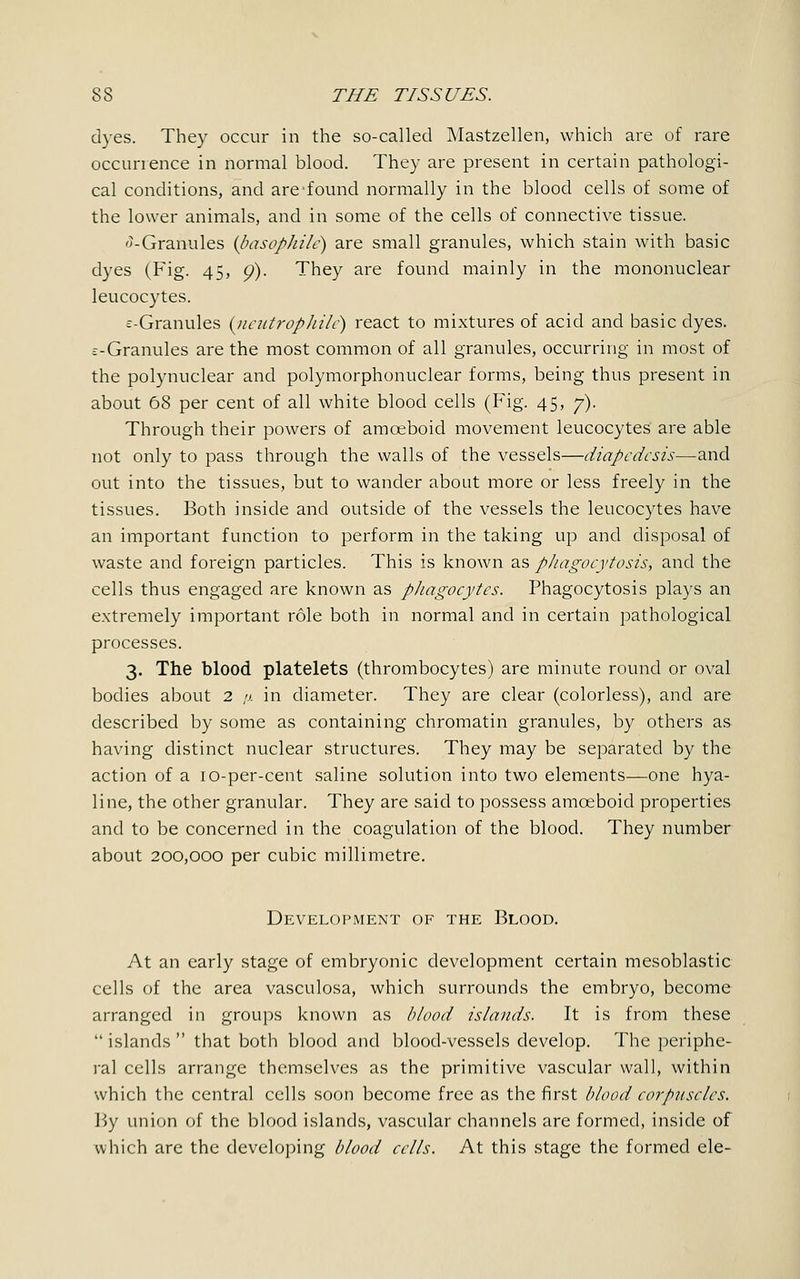 dyes. They occur in the so-called Mastzellen, which are of rare occurrence in normal blood. They are present in certain pathologi- cal conditions, and are-found normally in the blood cells of some of the lower animals, and in some of the cells of connective tissue. -Granules {basophile) are small granules, which stain with basic dyes (Fig. 45, 9). They are found mainly in the mononuclear leucocytes. ^-Granules (ueutrophitc) react to mixtures of acid and basic dyes. £-Granules are the most common of all granules, occurring in most of the polynuclear and polymorphonuclear forms, being thus present in about 68 per cent of all white blood cells (Fig. 45, y). Through their powers of amoeboid movement leucocytes are able not only to pass through the walls of the vessels—diapcdesis—and out into the tissues, but to wander about more or less freely in the tissues. Both inside and outside of the vessels the leucocytes have an important function to perform in the taking up and disposal of waste and foreign particles. This is known as phagocytosis, and the cells thus engaged are known as phagocytes. Phagocytosis plays an extremely important role both in normal and in certain pathological processes. 3. The blood platelets (thrombocytes) are minute round or oval bodies about 2 ;>. in diameter. They are clear (colorless), and are described by some as containing chromatin granules, by others as having distinct nuclear structures. They may be separated by the action of a 10-per-cent saline solution into two elements.—one hya- line, the other granular. They are said to possess amoeboid properties and to be concerned in the coagulation of the blood. They number about 200,000 per cubic millimetre. Development of the Blood. At an early stage of embryonic development certain mesoblastic cells of the area vasculosa, which surrounds the embryo, become arranged in groups known as blood islands. It is from these  islands  that both blood and blood-vessels develop. The periphe- ral cells arrange themselves as the primitive vascular wall, within which the central cells soon become free as the first blood corpuscles. By union of the blood islands, vascular channels are formed, inside of which are the developing blood cells. At this stage the formed ele-