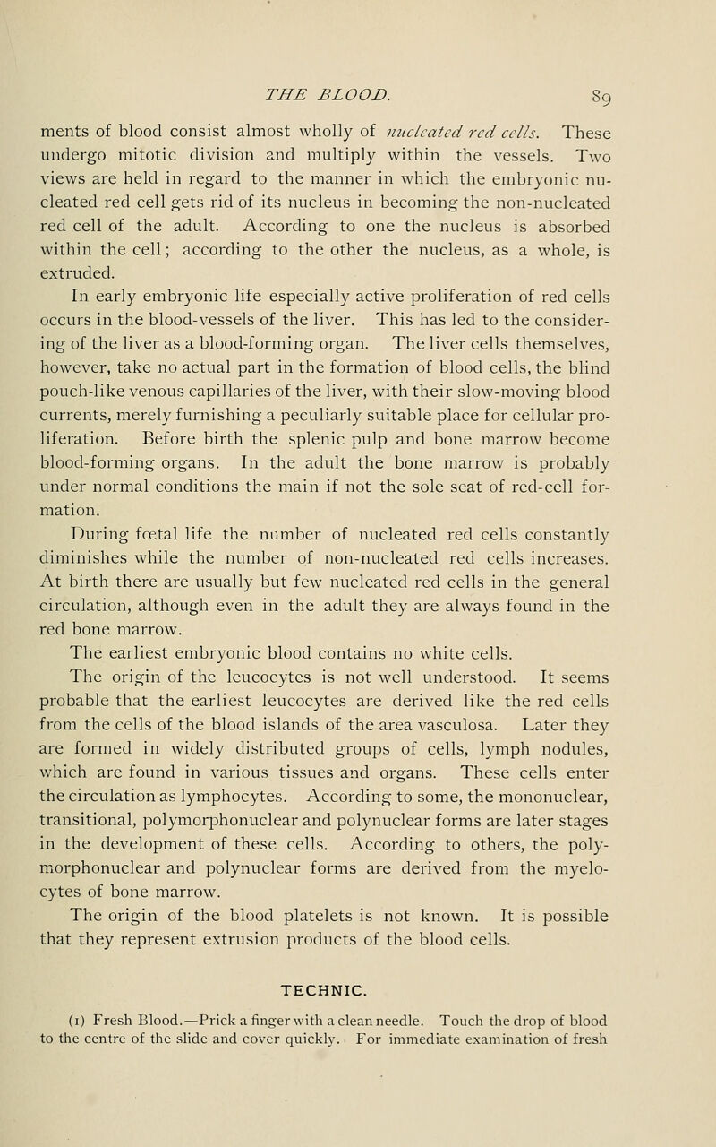 ments of blood consist almost wholly of nucleated red cells. These undergo mitotic division and multiply within the vessels. Two views are held in regard to the manner in which the embryonic nu- cleated red cell gets rid of its nucleus in becoming the non-nucleated red cell of the adult. According to one the nucleus is absorbed within the cell; according to the other the nucleus, as a whole, is extruded. In early embryonic life especially active proliferation of red cells occurs in the blood-vessels of the liver. This has led to the consider- ing of the liver as a blood-forming organ. The liver cells themselves, however, take no actual part in the formation of blood cells, the blind pouch-like venous capillaries of the liver, with their slow-moving blood currents, merely furnishing a peculiarly suitable place for cellular pro- liferation. Before birth the splenic pulp and bone marrow become blood-forming organs. In the adult the bone marrow is probably under normal conditions the main if not the sole seat of red-cell for- mation. During fcetal life the number of nucleated red cells constantly diminishes while the number of non-nucleated red cells increases. At birth there are usually but few nucleated red cells in the general circulation, although even in the adult they are always found in the red bone marrow. The earliest embryonic blood contains no white cells. The origin of the leucocytes is not well understood. It seems probable that the earliest leucocytes are derived like the red cells from the cells of the blood islands of the area vasculosa. Later they are formed in widely distributed groups of cells, lymph nodules, which are found in various tissues and organs. These cells enter the circulation as lymphocytes. According to some, the mononuclear, transitional, polymorphonuclear and polynuclear forms are later stages in the development of these cells. According to others, the poly- morphonuclear and polynuclear forms are derived from the myelo- cytes of bone marrow. The origin of the blood platelets is not known. It is possible that they represent extrusion products of the blood cells. TECHNIC. (1) Fresh Blood.—Prick a finger with a clean needle. Touch the drop of blood to the centre of the slide and cover quickly. For immediate examination of fresh