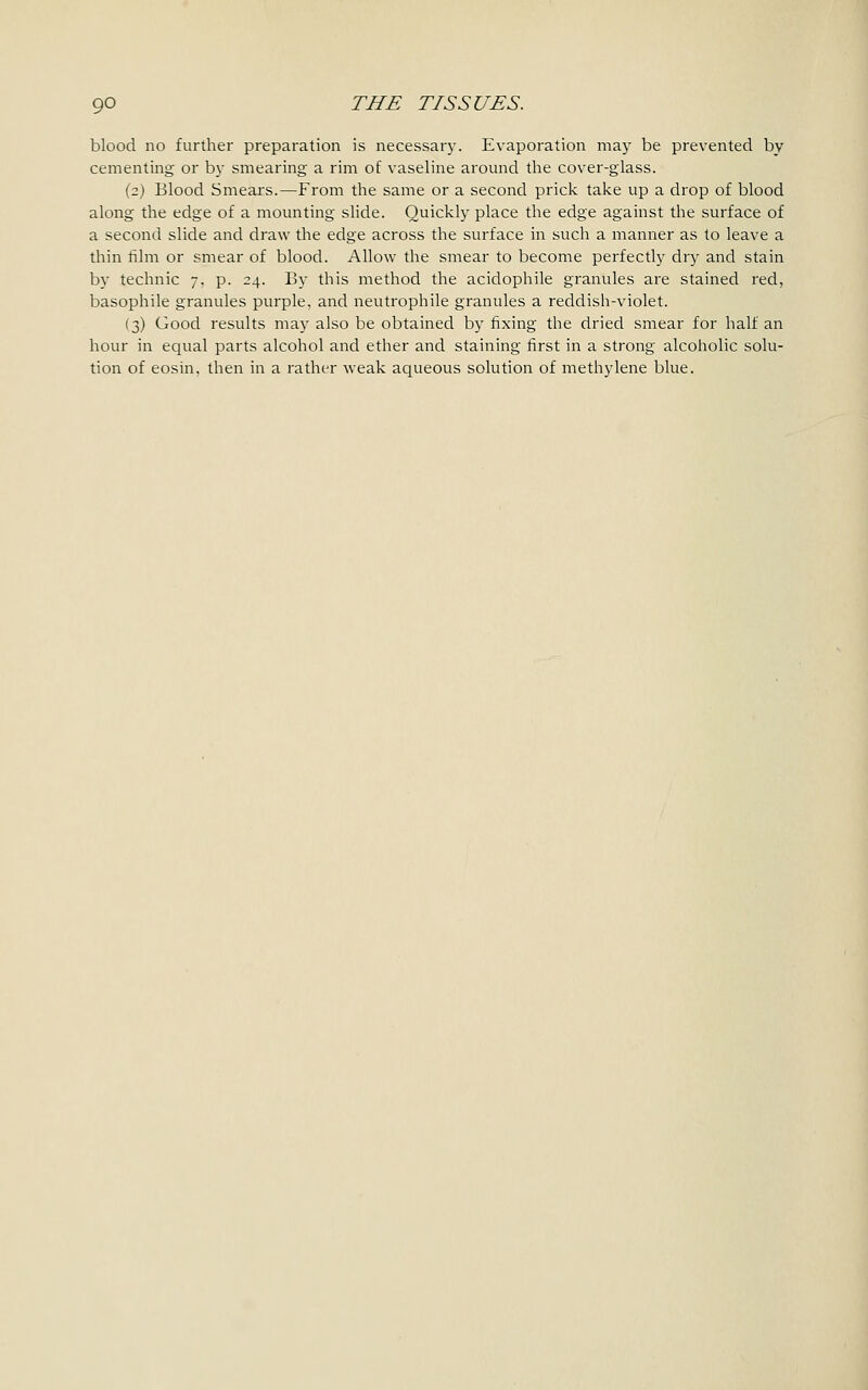 blood no further preparation is necessary. Evaporation may be prevented by cementing or by smearing a rim of vaseline around the cover-glass. (2) Blood Smears.—From the same or a second prick take up a drop of blood along the edge of a mounting slide. Quickly place the edge against the surface of a second slide and draw the edge across the surface in such a manner as to leave a thin film or smear of blood. Allow the smear to become perfectly dry and stain by technic 7, p. 24. By this method the acidophile granules are stained red, basophile granules purple, and neutrophile granules a reddish-violet. (3) Good results may also be obtained by fixing the dried smear for half an hour in equal parts alcohol and ether and staining first in a strong alcoholic solu- tion of eosin, then in a rather weak aqueous solution of methylene blue.
