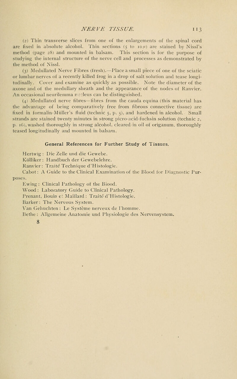 (2) Thin transverse slices from one of the enlargements of the spinal cord are fixed in absolute alcohol. Thin sections (5 to 10/-/) are stained by Nissl's method (page 28) and mounted in balsam. This section is for the purpose of studying the internal structure of the nerve cell and processes as demonstrated by the method of Nissl. (3) Medullated Nerve Fibres (fresh).—Place a small piece of one of the sciatic or lumbar nerves of a recently killed frog in a drop of salt solution and tease longi- tudinally. Cover and examine as quickly as possible. Note the diameter of the axone and of the medullary sheath and the appearance of the nodes of Ranvier. An occasional neurilemma nucleus can be distinguished. (4) Medullated nerve fibres—fibres from the cauda equina (this material has the advantage of being comparatively free from fibrous connective tissue) are fixed in formalin-Muller's fluid (technic 5, p. 5), and hardened in alcohol. Small strands are stained twenty minutes in strong picro-acid-fuchsin solution (technic 2, p. 16), washed thoroughly in strong alcohol, cleared in oil of origanum, thoroughly teased longitudinally and mounted in balsam. General References for Further Study of Tissues. Hertwig : Die Zelle und die Gewebe. Kolliker: Handbuch der Gewebelehre. Ranvier: Traite Technique d'Histologie. Cabot: A Guide to the Clinical Examination of the Blood for Diagnostic Pur- poses. Ewing: Clinical Pathology of the Biood. Wood : Laboratory Guide to Clinical Pathology. Prenant, Bouin et Maillard : Traite d'Histologie. Barker: The Nervous System. Van Gehuchten : Le Systeme nerveux de l'homme. Bethe : Allgemeine Anatomie und Physiologie des Nervensystem. 8