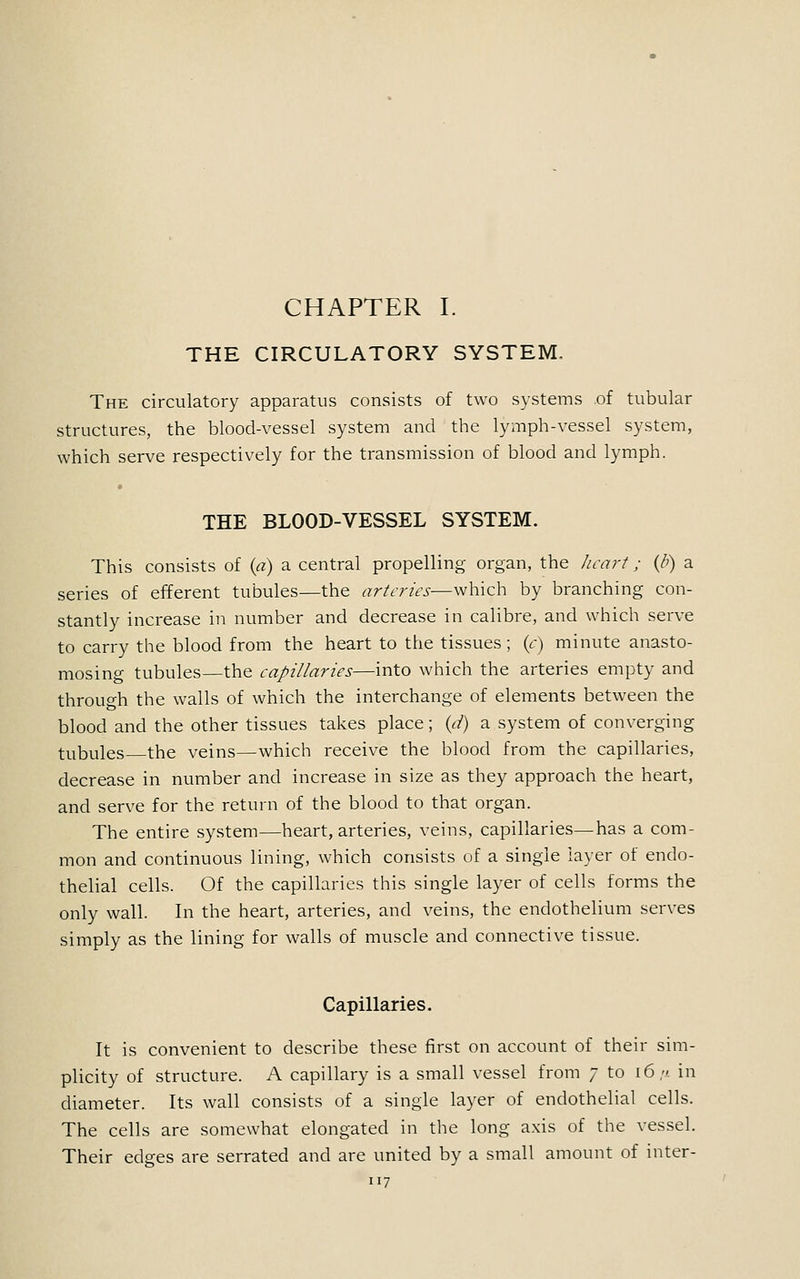 CHAPTER I. THE CIRCULATORY SYSTEM, The circulatory apparatus consists of two systems of tubular structures, the blood-vessel system and the lymph-vessel system, which serve respectively for the transmission of blood and lymph. THE BLOOD-VESSEL SYSTEM. This consists of (a) a central propelling organ, the heart; (/>) a series of efferent tubules—the arteries—which by branching con- stantly increase in number and decrease in calibre, and which serve to carry the blood from the heart to the tissues ; (c) minute anasto- mosing tubules—the capillaries—into which the arteries empty and through the walls of which the interchange of elements between the blood and the other tissues takes place; {d) a system of converging tubules the veins—which receive the blood from the capillaries, decrease in number and increase in size as they approach the heart, and serve for the return of the blood to that organ. The entire system—heart, arteries, veins, capillaries—has a com- mon and continuous lining, which consists of a single layer of endo- thelial cells. Of the capillaries this single layer of cells forms the only wall. In the heart, arteries, and veins, the endothelium serves simply as the lining for walls of muscle and connective tissue. Capillaries. It is convenient to describe these first on account of their sim- plicity of structure. A capillary is a small vessel from 7 to 16//. in diameter. Its wall consists of a single layer of endothelial cells. The cells are somewhat elongated in the long axis of the vessel. Their edges are serrated and are united by a small amount of inter-