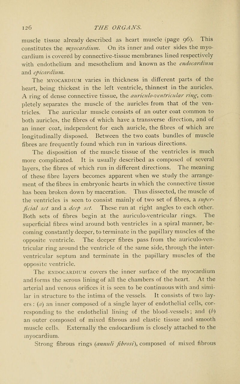 muscle tissue already described as heart muscle (page 96). This constitutes the myocardium. On its inner and outer sides the myo- cardium is covered by connective-tissue membranes lined respectively with endothelium and mesothelium and known as the endocardium and cpicardium. The myocardium varies in thickness in different parts of the heart, being thickest in the left ventricle, thinnest in the auricles. A ring of dense connective tissue, the auriculo-ventricular ring, com- pletely separates the muscle of the auricles from that of the ven- tricles. The auricular muscle consists of an outer coat common to both auricles, the fibres of which have a transverse direction, and of an inner coat, independent for each auricle, the fibres of which are longitudinally disposed. Between the two coats bundles of muscle fibres are frequently found which run in various directions. The disposition of the muscle tissue of the ventricles is much more complicated. It is usually described as composed of several layers, the fibres of which run in different directions. The meaning of these fibre layers becomes apparent when we study the arrange- ment of the fibres in embryonic hearts in which the connective tissue has been broken down by maceration. Thus dissected, the muscle of the ventricles is seen to consist mainly of two set of fibres, a super- ficial set and a deep set. These run at right angles to each other. Both sets of fibres begin at the auriculo-ventricular rings. The superficial fibres wind around both ventricles in a spiral manner, be- coming constantly deeper, to terminate in the papillary muscles of the opposite ventricle. The deeper fibres pass from the auriculo-ven- tricular ring around the ventricle of the same side, through the inter- ventricular septum and terminate in the papillary muscles of the opposite ventricle. The endocardium covers the inner surface of the myocardium and forms the serous lining of all the chambers of the heart. At the arterial and venous orifices it is seen to be continuous with and simi- lar in structure to the intima of the vessels. It consists of two lay- ers : (a) an inner composed of a single layer of endothelial cells, cor- responding to the endothelial lining of the blood-vessels; and (/>) an outer composed of mixed fibrous and elastic tissue and smooth muscle cells. Externally the endocardium is closely attached to the myocardium. Strong fibrous rings (annuli fibrosi), composed of mixed fibrous