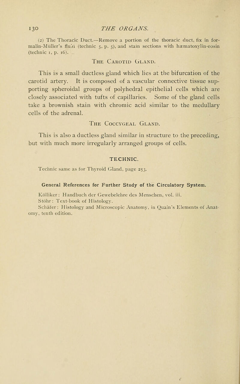 (2) The Thoracic Duct.—Remove a portion of the thoracic duct, fix in for- malm-Miiller's fluid (technic 5. p. 5), and stain sections with haematoxylin-eosin (technic 1. p. 16). The Carotid Gland. This is a small ductless gland which lies at the bifurcation of the carotid artery. It is composed of a vascular connective tissue sup- porting spheroidal groups of polyhedral epithelial cells which are closely associated with tufts of capillaries. Some of the gland cells take a brownish stain with chromic acid similar to the medullary cells of the adrenal. The Coccygeal Gland. This is also a ductless gland similar in structure to the preceding, but with much more irregularly arranged groups of cells. TECHNIC. Technic same as for Thyroid Gland, page 253. General References for Further Study of the Circulatory System. Kolliker: Handbuch der Gewebelehre des Menschen, vol. iii. Stohr: Text-book of Histology. Schafer: Histology and Microscopic Anatomy, in Quain's Elements of Anat- omv. tenth edition.