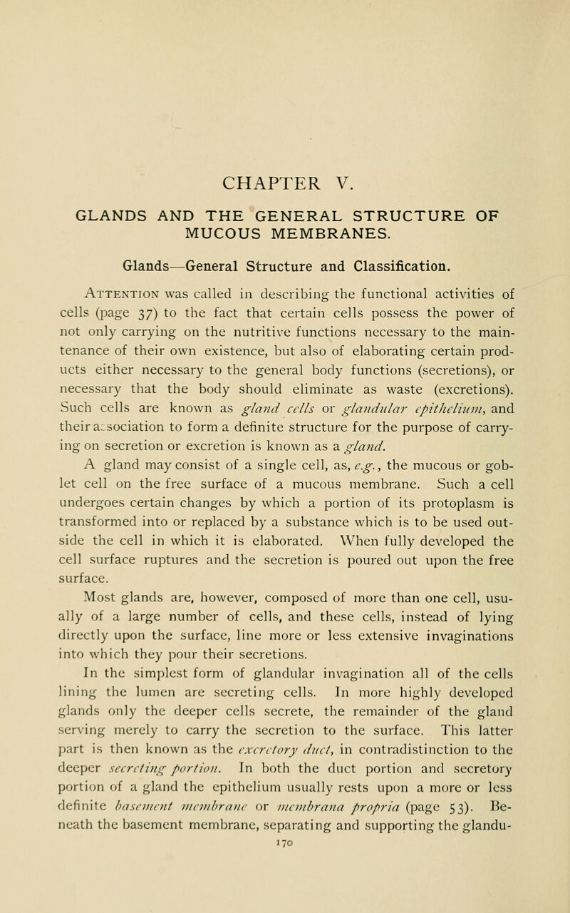 GLANDS AND THE GENERAL STRUCTURE OF MUCOUS MEMBRANES. Glands—General Structure and Classification. Attention was called in describing the functional activities of cells (page 37) to the fact that certain cells possess the power of not only carrying on the nutritive functions necessary to the main- tenance of their own existence, but also of elaborating certain prod- ucts either necessary to the general body functions (secretions), or necessary that the body should eliminate as waste (excretions). Such cells are known as gland cells or glandular epithelium, and their association to form a definite structure for the purpose of carry- ing on secretion or excretion is known as a gland. A gland may consist of a single cell, as, e.g., the mucous or gob- let cell on the free surface of a mucous membrane. Such a cell undergoes certain changes by which a portion of its protoplasm is transformed into or replaced by a substance which is to be used out- side the cell in which it is elaborated. When fully developed the cell surface ruptures and the secretion is poured out upon the free surface. Most glands are, however, composed of more than one cell, usu- ally of a large number of cells, and these cells, instead of lying directly upon the surface, line more or less extensive invaginations into which they pour their secretions. In the simplest form of glandular invagination all of the cells lining the lumen are secreting cells. In more highly developed glands only the deeper cells secrete, the remainder of the gland serving merely to carry the secretion to the surface. This latter part is then known as the excretory duct, in contradistinction to the deeper secreting portion. In both the duct portion and secretory portion of a gland the epithelium usually rests upon a more or less definite basement membrane or membrana propria (page 53). Be- neath the basement membrane, separating and supporting the glandu-