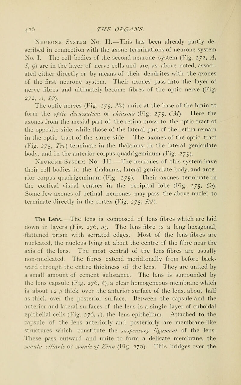 Neurone System No. II.—This has been already partly de- scribed in connection with the axone terminations of neurone system No. I. The cell bodies of the second neurone system (Fig. 272, A, S, p) are in the layer of nerve cells and are, as above noted, associ- ated either directly or by means of their dendrites with the axones of the first neurone system. Their axones pass into the layer of nerve fibres and ultimately become fibres of the optic nerve (Fig. 272, A, 10). The optic nerves (Fig. 275, No) unite at the base of the brain to form the optic decussation or chiasma (Fig. 275, CM). Here the axones from the mesial part of the retina cross to the optic tract of the opposite side, while those of the lateral part of the retina remain in the optic tract of the same side. The axones of the optic tract (Fig. 275, Tro) terminate in the thalamus, in the lateral geniculate body, and in the anterior corpus quadrigeminum (Fig. 275). Neurone System No. III.—The neurones of this system have their cell bodies in the thalamus, lateral geniculate body, and ante- rior corpus quadrigeminum (Fig. 275). Their axones terminate in the cortical visual centres in the occipital lobe (Fig. 275, Co). Some few axones of retinal neurones may pass the above nuclei to terminate directly in the cortex (Fig. 275, Rd). The Lens.—The lens is composed of lens fibres which are laid down in layers (Fig. 276, a). The lens fibre is a long hexagonal, flattened prism with serrated edges. Most of the lens fibres are nucleated, the nucleus lying at about the centre of the fibre near the axis of the lens. The most central of the lens fibres are usually non-nucleated. The fibres extend meridionally from before back- ward through the entire thickness of the lens. They are united by a small amount of cement substance. The lens is surrounded by the lens capsule (Fig. 276, /;), a clear homogeneous membrane which is about 12 //. thick over the anterior surface of the lens, about half as thick over the posterior surface. Between the capsule and the anterior and lateral surfaces of the lens is a single layer of cuboidal epithelial cells (Fig. 276, c), the lens epithelium. Attached to the capsule of the lens anteriorly and posteriorly are membrane-like structures which constitute the suspensory ligament of the lens. These pass outward and unite to form a delicate membrane, the zonula ciliaris or zonule of Zinn (Fig, 270). This bridges over the