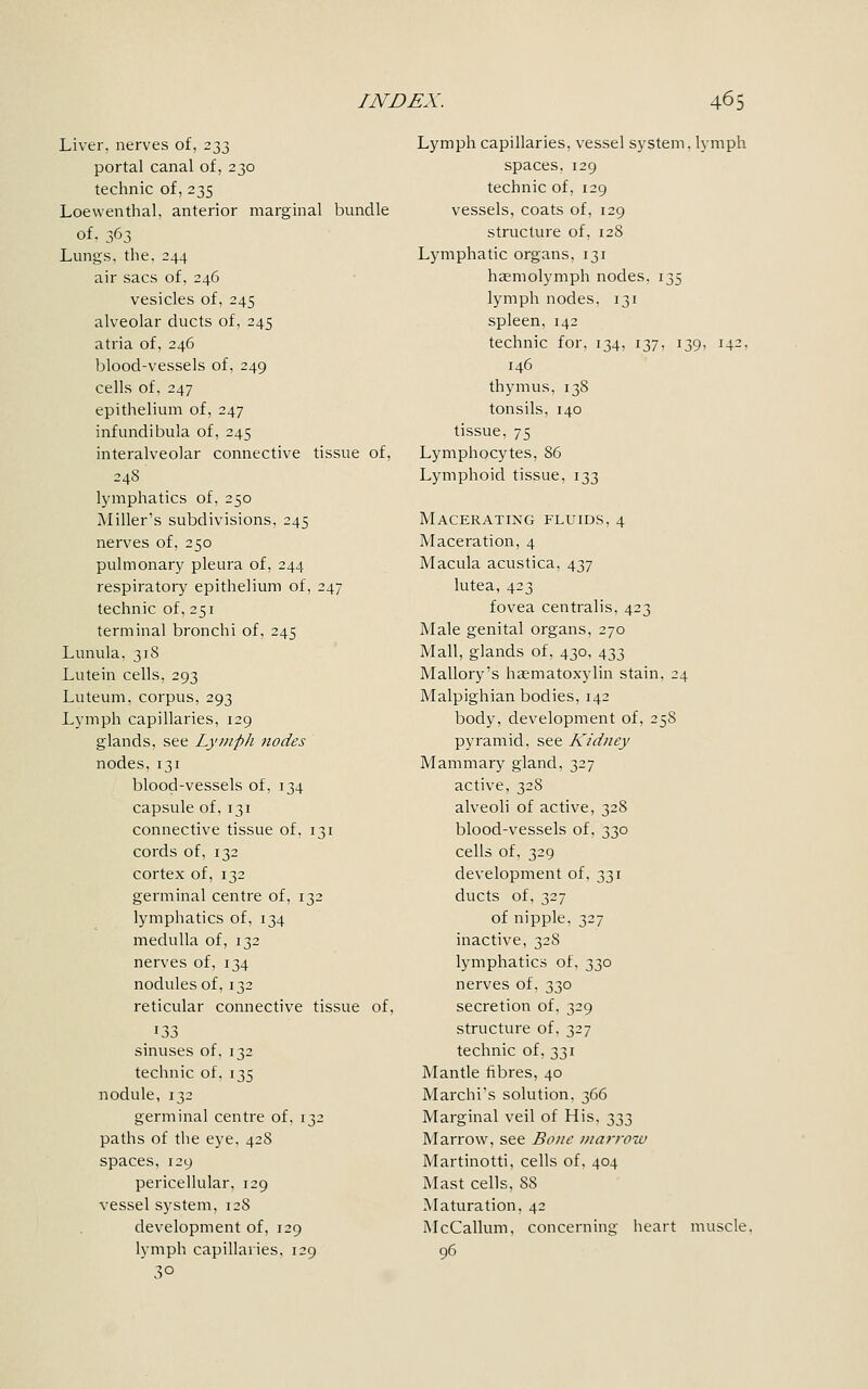 Liver, nerves of, 233 portal canal of, 230 technic of, 235 Loewenthal, anterior marginal bundle of. 363 Lungs, the. 244 air sacs of, 246 vesicles of, 245 alveolar ducts of, 245 atria of, 246 blood-vessels of, 249 cells of, 247 epithelium of, 247 infundibula of, 245 interalveolar connective tissue of, 24S lymphatics of, 250 Miller's subdivisions, 245 nerves of, 250 pulmonary pleura of, 244 respiratory epithelium of, 247 technic of, 251 terminal bronchi of, 245 Lunula. 318 Lutein cells, 293 Luteum, corpus, 293 Lymph capillaries, 129 glands, see Lymph nodes nodes, 131 blood-vessels of, 134 capsule of. 131 connective tissue of, 131 cords of, 132 cortex of, 132 germinal centre of, 132 lymphatics of, 134 medulla of, 132 nerves of, 134 nodules of, 132 reticular connective tissue of, sinuses of, 132 technic of, 135 nodule, 132 germinal centre of, 132 paths of the eye, 42S spaces, 129 pericellular, 129 vessel system, 128 development of, 129 lymph capillaries, 129 30 Lymph capillaries, vessel system, lymph spaces, 129 technic of, 129 vessels, coats of, 129 structure of, 12S Lymphatic organs, 131 hasmolymph nodes, 135 lymph nodes, 131 spleen, 142 technic for, 134, 137, 139, 142, 146 thymus, 138 tonsils, 140 tissue, 75 Lymphocytes, 86 Lymphoid tissue, 133 Macerating fluids, 4 Maceration, 4 Macula acustica, 437 lutea, 423 fovea centralis, 423 Male genital organs, 270 Mall, glands of, 430, 433 Mallory's haematoxylin stain, 24 Malpighian bodies, 142 body, development of, 258 pyramid, see Kidney Mammary gland, 327 active, 32S alveoli of active, 328 blood-vessels of, 330 cells of, 329 development of, 331 ducts of, 327 of nipple. 327 inactive, 32S lymphatics of, 330 nerves of, 330 secretion of, 329 structure of, 327 technic of, 331 Mantle fibres, 40 Marchi's solution, 366 Marginal veil of His, 333 Marrow, see Bone /narrow Martinotti, cells of, 404 Mast cells, 88 Maturation. 42 McCallum. concerning heart muscle. 96