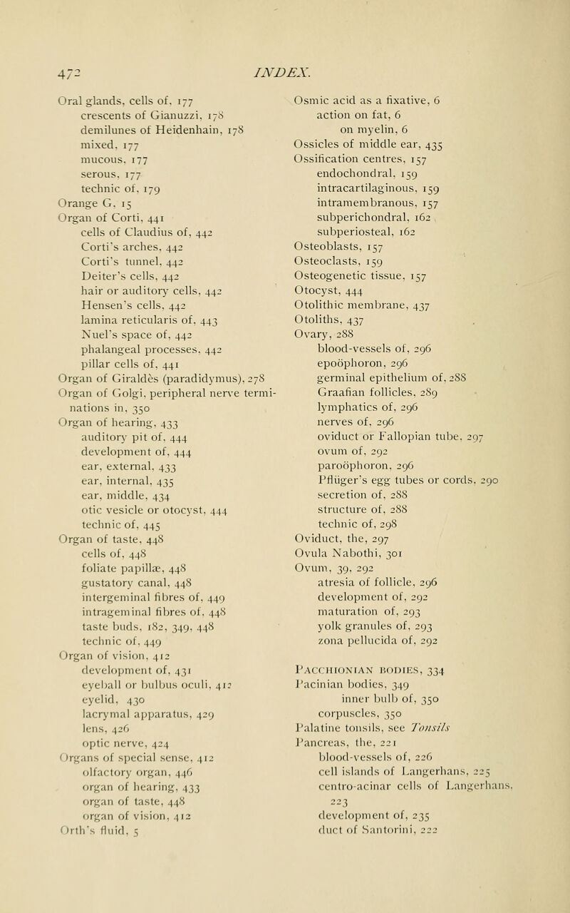 Oral glands, cells of. 177 crescents of Gianuzzi, 178 demilunes of Heidenhain, 178 mixed. 177 mucous. 177 serous. 177 technic of. 179 Orange G. 15 Organ of Corti, 441 cells of Claudius of, 442 Corti's arches. 442 Corti's tunnel. 442 Deiter's cells. 442 hair or auditory cells, 442 Hensen's cells, 442 lamina reticularis of, 443 Nuel's space of, 442 phalangeal processes, 442 pillar cells of, 441 Organ of Giraldes (paradidymis), 278 Organ of Golgi. peripheral nerve termi- nations in, 350 Organ of hearing, 433 auditory pit of, 444 development of, 444 ear, external, 433 ear, internal, 435 ear, middle, 434 otic vesicle or otocyst, 444 technic of, 445 Organ of taste, 448 cells of, 448 foliate papillae, 448 gustatory canal, 448 intergeminal fibres of, 449 intrageminal fibres of. 448 taste buds, 182, 349, 448 technic of, 449 Organ of vision, 412 development of, 431 eyeball or bulbus oculi, 412 eyelid, 430 lacrymal apparatus, 429 lens, 426 optic nerve, 424 Irgans of special sense, 412 olfactory organ, 446 organ of hearing, 433 organ of taste, 448 organ of vision, 412 I Irth's fluid. 5 Osmic acid as a fixative, 6 action on fat, 6 on myelin, 6 Ossicles of middle ear, 435 Ossification centres, 157 endochondral. 159 intracartilaginous, 159 intramembranous, 157 subperichondral, 162 subperiosteal, 162 Osteoblasts. 157 Osteoclasts, 159 Osteogenetic tissue, 157 Otocyst, 444 Otolithic membrane, 437 Otoliths, 437 Ovary, 288 blood-vessels of, 296 epoophoron, 296 germinal epithelium of, 2S8 Graafian follicles, 289 lymphatics of, 296 nerves of, 296 oviduct or Fallopian tube, 297 ovum of, 292 paroophoron, 296 Pfliiger's egg tubes or cords. 290 secretion of, 288 structure of, 288 technic of, 298 Oviduct, the, 297 Ovula Nabothi, 301 Ovum, 39, 292 atresia of follicle, 296 development of, 292 maturation of, 293 yolk granules of, 293 zona pellucida of, 292 Pacchionian bodies, 334 Pacinian bodies, 349 inner bulb of, 350 corpuscles, 350 Palatine tonsils, see Tonsils Pancreas, the, 221 blood-vessels of, 226 cell islands of Langerhans, 225 centro-acinar cells of Langerhans, 223 development of, 235 duct of Santorini, 222