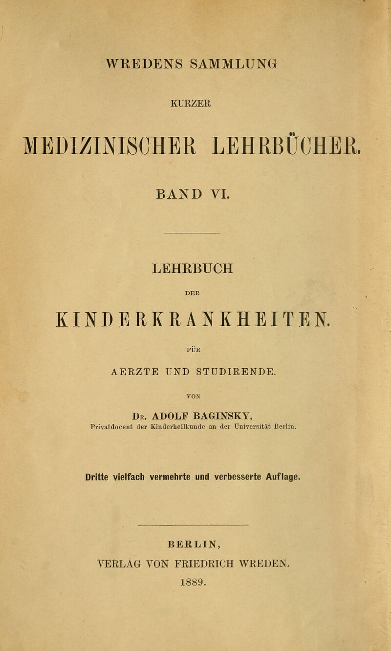 WREDENS SAMMLUNG KÜRZER MEDIZINISCHER LEHRBÜCHER. BAND VI. LEHRBUCH KINDERKRANKHEITEN. AERZTE UND STUDIRENDE. Dr. ADOLF BAGINSKY, Privatdocent der Kinderheilkunde an der Universität Berlin. Dritte vielfach vermehrte und verbesserte Auflage. BERLIN, VERLAG VON FRIEDRICH WREDEN. 1889.