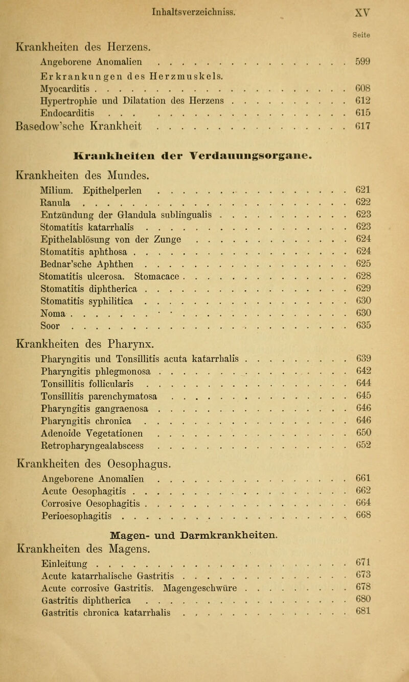 Seite Krankheiten des Herzens. Angeborene Anomalien 599 Erkrankungen des Herzmuskels. Myocarditis 608 Hypertroijhie und Dilatation des Herzens 612 Endocarditis ... 615 Baseclow'sche Krankheit 617 Krankheiten der Terdanungsorgane. Krankheiten des Mundes. Milium. Epithelperlen 621 Ranula 622 Entzündung der Glandula subungualis 623 Stomatitis katarrhalis 623 Epithelablösung von der Zunge 624 Stomatitis aphthosa 624 Bednar'sche Aphthen 625 Stomatitis ulcerosa. Stomacace 628 Stomatitis diphtherica 629 Stomatitis syphilitica 630 Noma • • 630 Soor 635 Krankheiten des Pharynx. Pharyngitis und Tonsillitis acuta katarrhalis 639 Pharyngitis phlegmonosa 642 Tonsillitis follicularis 644 Tonsillitis pareuchymatosa 645 Pharyngitis gangraenosa 646 Pharyngitis chronica 646 Adenoide Vegetationen 650 Retropharyngealabscess 652 Krankheiten des Oesophagus. Angeborene Anomalien 661 Acute Oesophagitis 662 Corrosive Oesophagitis 664 Perioesophagitis 668 Magen- und Darmkranklieiten. Krankheiten des Magens. Einleitung 671 Acute katarrhalische Gastritis 673 Acute corrosive Gastritis. Magengeschwüre 678 Gastritis diphtherica 680 Gastritis chronica katarrhalis 681