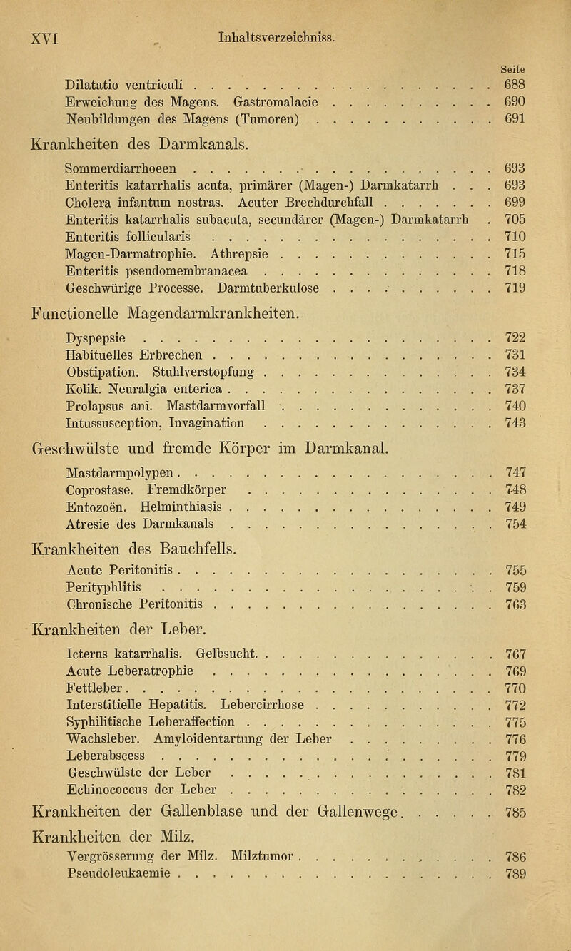 Seite Dilatatio ventriculi 688 Erweichung des Magens. Gastromalacie 690 Neubildungen des Magens (Tumoren) 691 Krankheiten des Darmkanals. Sommerdiarrhoeen ■ 693 Enteritis katarrhalis acuta, primärer (Magen-) Darmkatarrh . . . 693 Cholera infantum nostras. Acuter Brechdurchfall 699 Enteritis katarrhalis subacuta, secundärer (Magen-) Darmkatarrh . 705 Enteritis follicularis 710 Magen-Darmatrophie. Athrepsie 715 Enteritis pseudomembranacea 718 Geschwürige Processe. Darmtuberkulose 719 Functionelle Magendarmkrankheiten. Dyspepsie 722 Habituelles Erbrechen 731 Obstipation. Stuhlverstopfung 734 Kolik. Neuralgia enterica 737 Prolapsus ani. Mastdarm Vorfall . . . . 740 Intussusception, Invagination 743 Geschwülste und fremde Körper im Darmkanal, Mastdarmpolypen 747 Coprostase. Fremdkörper 7-48 EntoMoen. Helminthiasis 749 Atresie des Darmkanals 754 Krankheiten des Bauchfells. Acute Peritonitis 755 Perityphlitis 759 Chronische Peritonitis 763 Krankheiten der Leber. Icterus katarrhalis. Gelbsucht 767 Acute Leberatrophie 769 Fettleber 770 Interstitielle Hepatitis. Lebercirrhose 772 Syphilitische Leberaflfection 775 Wachsleber. Amyloidentartung der Leber 776 Leberabscess .' 779 Geschwülste der Leber 781 Echinococcus der Leber 782 Krankheiten der Gallenblase und der Gallenwege. 785 Krankheiten der Milz. Vergrösserung der Milz. Milztumor 786 Pseudoleukaemie 789