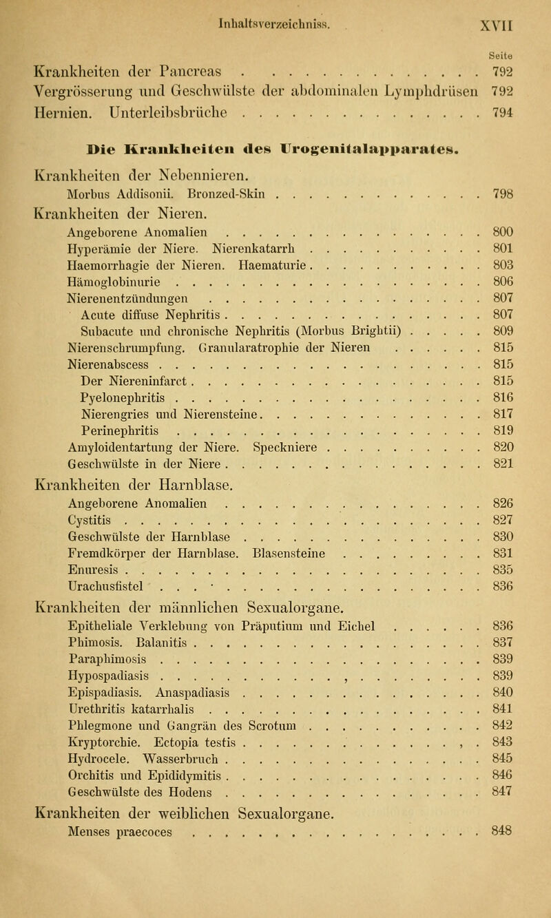 Seito Krankheiten der Pancreas 792 Vergrösserung nnd Geschwülste der abdominalen Lymphdrüsen 792 Hernien. Unterleibsbrüche 794 Die Kraiiklieiten de^ Urogenitalapparatesi. Krankheiten der Nebennieren. Morbus Addisonii. Bronzed-Skin 798 Krankheiten der Nieren. Angeborene Anomalien 800 Hyperämie der Niere. Nierenkatarrh 801 Haemorrhagie der Nieren. Haematurie 803 Hämoglobinurie 806 Nierenentzündungen 807 Acute diifuse Nephritis 807 Subacute und chronische Nephritis (Morbus Bi'ightii) 809 Nierenscbrumpfung. Granularatrophie der Nieren 815 Nierenabscess 815 Der Niereninfarct 815 Pyelonephritis 816 Nieren gries und Nierensteine 817 Perinephritis 819 Amyloidentartung der Niere. Speckniere 820 Geschwülste in der Niere 821 Krankheiten der Harnblase. Angeborene Anomalien 826 Cystitis 827 Geschwülste der Harnblase 830 Fremdkörper der Harnblase. Blasensteine 831 Enuresis 835 Urachusfistel . . . • 836 Krankheiten der männlichen Sexualorgane. Epitheliale Yerklebung von Präputium und Eichel 836 Phimosis. Balanitis 837 Paraphimosis 839 Hypospadiasis , 839 Epispadiasis. Anaspadiasis 840 Urethritis katarrhalis 841 Phlegmone und Gangrän des Scrotnm 842 Kryptorchie. Ectopia testis , . 843 Hydrocele. Wasserbruch 845 Orchitis und Epididymitis 846 Geschwülste des Hodens 847 Krankheiten der weiblichen Sexualorgane. Menses praecoces 848