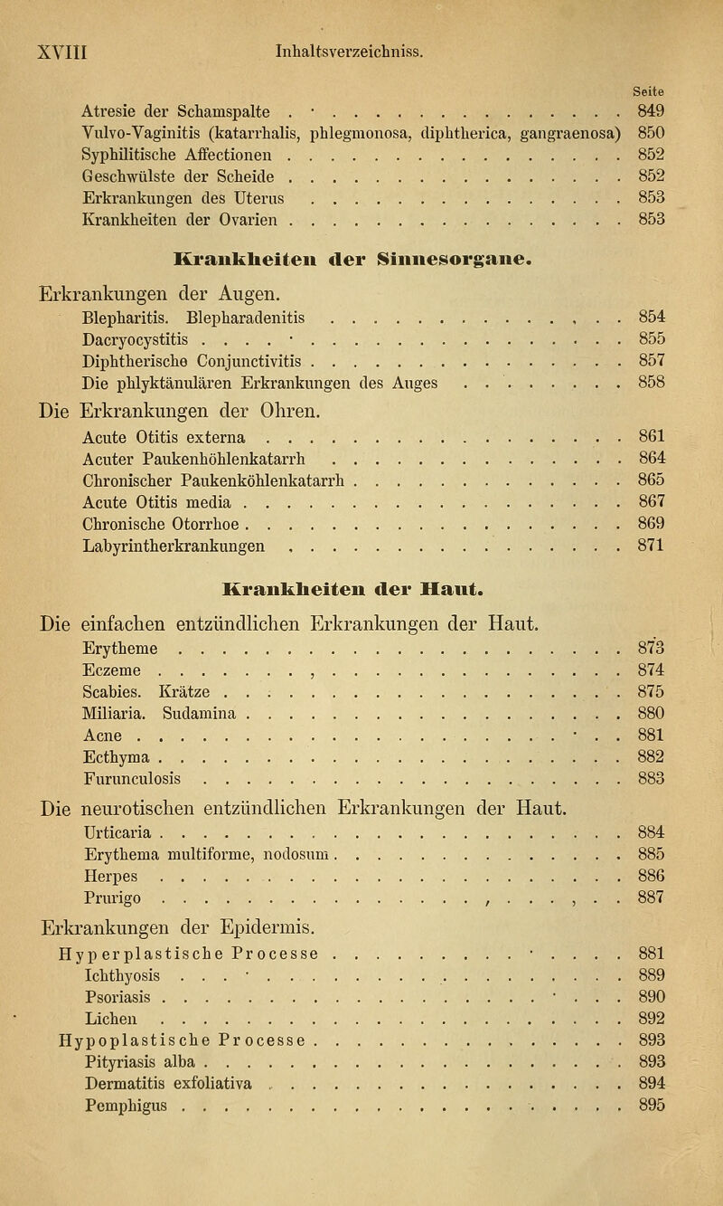 Seite Atresie der Schamspalte . • 849 Vulvo-Vaginitis (katarrhalis, phlegmonosa, diphtherica, gangraenosa) 850 Syphilitische Affectionen 852 Geschwülste der Scheide 852 Erkrankungen des Uterus 853 Krankheiten der Ovarien 853 Krauklieiteii der Sinnesorgane. Erkrankungen der Augen. Blepharitis. Blepharadenitis , . • 854 Dacryocystitis . . . , • 855 Diphtherische Conjunctivitis 857 Die phlyktänulären Erkrankungen des Auges 858 Die Erkrankungen der Ohren. Acute Otitis externa 861 Acuter Paukenhöhlenkatarrh 864 Chronischer Paukenköhlenkatarrh 865 Acute Otitis media 867 Chronische Otorrhoe 869 Labyrintherkrankungen 871 Kraukbeiten der Haut. Die einfachen entzündlichen Erkrankungen der Haut. Erytheme 873 Eczeme , 874 Scabies. Krätze . 875 Miliaria. Sudamina 880 Acne 881 Ecthyma 882 Furunculosis 883 Die neurotischen entzündlichen Erkrankungen der Haut. Urticaria 884 Erythema multiforme, nodosum 885 Herpes 886 Prurigo ,...,.. 887 Erkrankungen der Epidermis. Hyp erplastische Processe ■ . . . . 881 Ichthyosis . . . • 889 Psoriasis ■ . . . 890 Liehen 892 Hypoplastische Processe , 893 Pityriasis alba 893 Dermatitis exfoliativa 894 Pemphigus 895