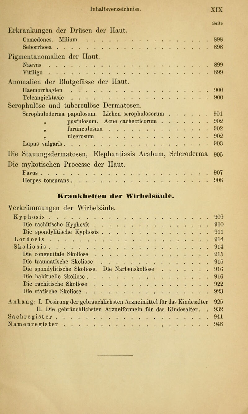 Seite Erkrankungen der Drüsen der Haut. Comedones. Milium 898 Seborrhoea 898 Pignientanonialien der Haut. Naeviis 899 Vitiligo 899 Anomalien der Blutgefässe der Haut. Ilaemorrhagien 9fX) Teleangiektasie 900 Scrophulüse und tuberculöse Dermatosen. Scrophuloderma papulosnm. Lieben scropbulosorum 901 „ pustulosum. Acne cachecticorum 902 „ furunculosum 902 „ ulcerosum . . . , 902 Lupus vulgaris 903 Die Stauungsdermatosen, Elephantiasis Arabum, Scleroderma 905 Die mykotischen Processe der Haut. Favus 907 Herpes tonsurans 908 Krauklieiten der Wirbelsäule. Verkrümmungen der Wirbelsäule. Kypbosis 909 Die rachitiscbe Kypbosis 910 Die spondylitiscbe Kypbosis 911 Lordosis 914 Skoliosis 914 Die congenitale Skoliose 915 Die traumatiscbe Skoliose 915 Die spondylitiscbe Skoliose. Die Narbenskoliose 916 Die babituelle Skoliose 916 Die racbitiscbe Skoliose 922 Die statiscbe Skoliose 923 Anbang: L Dosirung der gebräucblicbsten Arzneimittel für das Kindesalter 925 II. Die gebräucblicbsten Arzneiformeln für das Kindesalter. , 932 Sacbregister 941 Namenregister 948