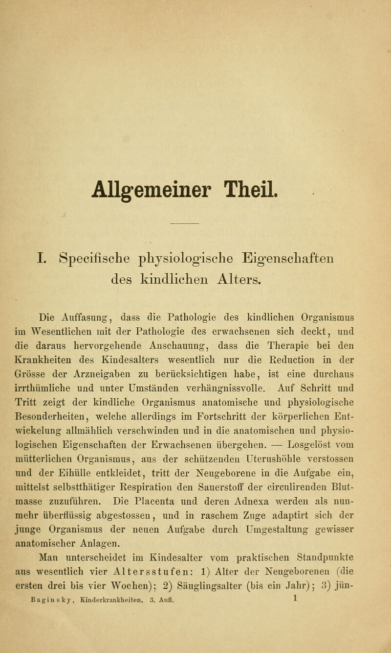 Allgemeiner Theil. I. 8pecifische physiologische Eig'enschaften des kindlichen Alters. Die Auffasnng, dass die Pathologie des kindlichen Organismus im Wesentlichen mit der Pathologie des erwachsenen sich deckt, und die daraus hervorgehende Anschauung, dass die Therapie bei den Krankheiten des Kindesalters wesentlich nur die Reduction in der Grösse der Arzneigaben zu berücksichtigen habe, ist eine durchaus irrthümliche und unter Umständen verhängnissvolle. Auf Schritt und Tritt zeigt der kindliche Organismus anatomische und physiologische Besonderheiten, welche allerdings im Fortschritt der körperlichen Ent- wickelung allmählich verschwinden und in die anatomischen und physio- logischen Eigenschaften der Erwachsenen übergehen. — Losgelöst vom mütterlichen Organismus, aus der schützenden Uterushöhle Verstössen und der Eihülle entkleidet, tritt der Neugeborene in die Aufgabe ein, mittelst selbstthätiger Respiration den Sauerstoff der circulirenden Blut- raasse zuzuführen. Die Placenta und deren Adnexa w^erdeu als nun- mehr überflüssig abgestossen, und in raschem Zuge adaptirt sich der junge Organismus der neuen Aufgabe durch Umgestaltung gewisser anatomischer Anlagen. Man untei'scheidet im Kindesalter vom praktischen Standpunkte aus wesentlich vier Altersstufen: 1) Alter der Neugeborenen (die ersten drei bis vier Wochen); 2) Säuglingsalter (bis ein Jahr); 3) jün-