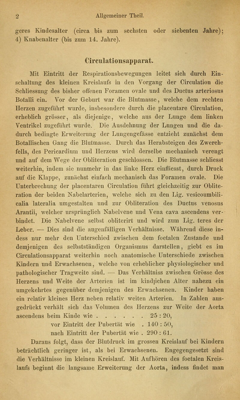 geres Kindesalter (circa bis zum sechsten oder siebenten Jahre); 4) Knabenalter (bis zum 14. Jahre). Circulationsapparat. Mit Eintritt der Respirationsbewegungen leitet sich durch Ein- schaltung des kleinen Kreislaufs in den Vorgang der Circulation die Schliessung des bisher oflenen Foramen ovale und des Ductus arteriosus Botalli ein. Vor der Geburt war die Blutmasse, welche dem rechten Herzen zugeführt wurde, insbesondere durch die placentare Circulation, erheblich grösser, als diejenige, welche aus der Lunge dem linken Ventrikel zugeführt wurde. Die Ausdehnung der Lungen und die da- durch bedingte Erweiterung der Lungengefässe entzieht zunächst dem Botallischen Gang die Blutmasse. Durch das Herabsteigen des Zwerch- fells, des Pericardium und Herzens wird derselbe mechanisch verengt und auf dem Wege der Obliteration geschlossen. Die Blutmasse schliesst weiterhin, indem sie nunmehr in das linke Herz einfliesst, durch Druck auf die Klappe, zunächst einfach mechanisch das Foramen ovale. Die Unterbrechung der placentaren Circulation führt gleichzeitig zur Oblite- ration der beiden Nabelarterien, welche sich zu den Lig. vesicoumbili- calia lateralia umgestalten und zur Obliteration des Ductus venosus Arantii, welcher ursprünglich Nabelvene und Vena cava ascendens ver- bindet. Die Nabelvene selbst obliterirt und wird zum Lig, teres der Leber. — Dies sind die augenfälligen Verhältnisse. Während diese in- dess nur mehr den Unterschied zwischen dem foetalen Zustande und demjenigen des selbstständigen Organismus darstellen, giebt es im Circulationsapparat weiterhin noch anatomische Unterschiede zwischen Kindern und Erwachsenen, welche von erheblicher physiologischer und pathologischer Tragweite sind. — Das Verhältniss zwischen Grösse des Herzens und Weite der Arterien ist im kindpchen Alter nahezu ein umgekehrtes gegenüber demjenigen des Erwachsenen. Kinder haben ein relativ kleines Herz neben relativ weiten Arterien. In Zahlen aus- gedrückt verhält sich das Vohimen des Herzens zur Weite der Aorta ascendens beim Kinde wie 25 : 20, vor Eintritt der Pubertät wie . 140 : 50, nach Eintritt der Pubertät wie . 290 : 61. Daraus folgt, dass der Blutdruck im grossen Kreislauf bei Kindern beträchtlich geringer ist, als bei Erwachsenen. Engegengesetzt sind die Verhältnisse im kleinen Kreislauf. Mit Aufhören des foetalen Kreis- laufs beginnt die langsame Erweiterung der Aorta, iridess findet man