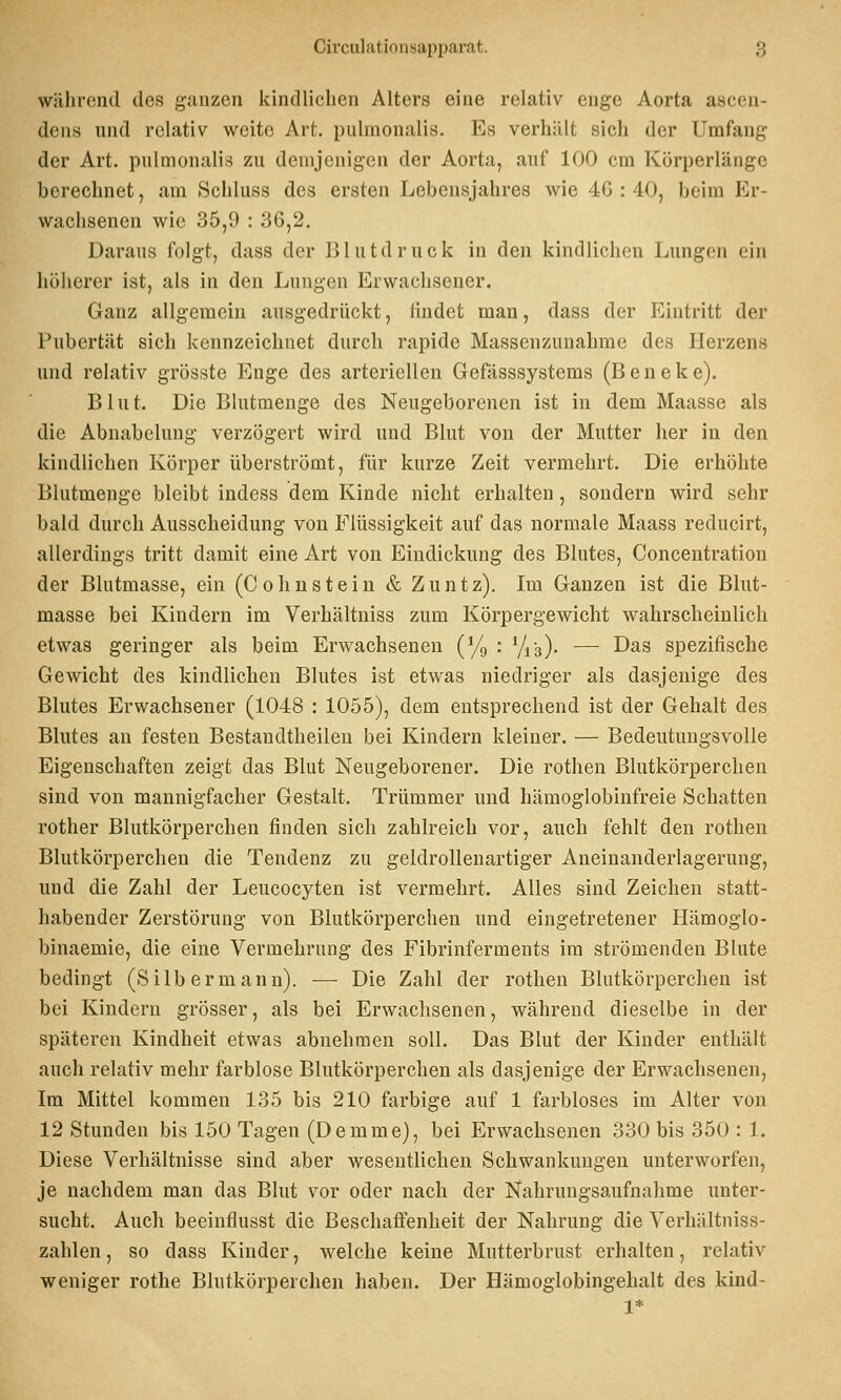 Gii'culati(ius;ip2)iiiiit. y während des ganzen kindlichen Alters eine relativ enge Aorta asceu- deus und relativ weite Art. pulmonalis. Es verhält sich der Umfang der Art. pulmonalis zu demjenigen der Aorta, auf 100 cm Körperlänge berechnet, am Schhiss des ersten Lebensjahres wie 4G : 40, beim Er- wachsenen wie 35,9 : 36,2. Daraus folgt, dass der lilutdruck in den kindlichen Lungen ein höherer ist, als in den Lungen Erwachsener. Ganz allgemein ausgedrückt, iindet man, dass der Eintritt der Pubertät sich kennzeichnet durch rapide Massenzunahme des Herzens und relativ grösste Enge des arteriellen Gefässsystems (Beneke). Blut. Die Blutmenge des Neugeborenen ist in dem Maasse als die Abnabelung verzögert wird und Blut von der Mutter her in den kindlichen Körper überströmt, für kurze Zeit vermehrt. Die erhöhte Blutmenge bleibt indess dem Kinde nicht erhalten, sondern wird sehr bald durch Ausscheidung von Flüssigkeit auf das normale Maass reducirt, allerdings tritt damit eine Art von Eindickung des Blutes, Concentration der Blutmasse, ein (C o h n s t e i n & Z u n t z). Im Ganzen ist die Blut- masse bei Kindern im Verhältniss zum Körpergewicht wahi'scheiulich etwas geringer als beim Erwachsenen (Yg : Yia). — Das spezifische Gewicht des kindlichen Blutes ist etwas niedriger als dasjenige des Blutes Erwachsener (1048 : 1055), dem entsprechend ist der Gehalt des Blutes an festen Bestandtheileu bei Kindern kleiner. — Bedeutungsvolle Eigenschaften zeigt das Blut Neugeborener. Die rothen Blutkörperchen sind von mannigfacher Gestalt. Trümmer und hämoglobinfreie Schatten rother Blutkörperchen finden sich zahlreich vor, auch fehlt den rothen Blutkörperchen die Tendenz zn geldrollenartiger Aneinanderlagerung, und die Zahl der Leucocyten ist vermehrt. Alles sind Zeichen statt- habender Zerstörung von Blutkörperchen und eingetretener Hämoglo- binaemie, die eine Vermehrung des Fibrinferments im strömenden Blute bedingt (Silb ermann). — Die Zahl der rothen Blutkörperchen ist bei Kindern grösser, als bei Erwaclisenen, während dieselbe in der späteren Kindheit etwas abnehmen soll. Das Blut der Kinder enthält auch relativ mehr farblose Blutkörperchen als dasjenige der Erwachsenen, Im Mittel kommen 135 bis 210 farbige auf 1 farbloses im Alter von 12 Stunden bis 150 Tagen (Demme), bei Erwachsenen 330 bis 350 : 1. Diese Verhältnisse sind aber wesentlichen Schwankungen unterworfen, je nachdem man das Blut vor oder nach der Nahrungsaufnahme unter- sucht. Auch beeinflusst die Beschaflenheit der Nahrung die Verhältniss- zahlen , so dass Kinder, welche keine Mutterbrust erhalten, relativ weniger rothe Blutkörperchen haben. Der Hämoglobingehalt des kind- 1*