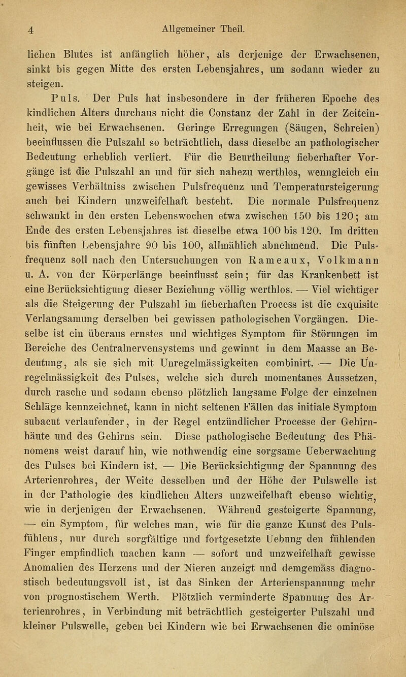 Hellen Blutes ist anfänglich höher, als derjenige der Erwachsenen, sinkt bis gegen Mitte des ersten Lebensjahres, um sodann wieder zu steigen. Puls. Der Puls hat insbesondere in der früheren Epoche des kindlichen Alters durchaus nicht die Constanz der Zahl in der Zeitein- heit, wie bei Erwachsenen. Geringe Erregungen (Säugen, Schreien) beeinflussen die Pulszahl so beträchtlich, dass dieselbe an pathologischer Bedeutung erheblich verliert. Für die Beurtheilung fieberhafter Vor- gänge ist die Pulszahl an und für sich nahezu werthlos, wenngleich ein gewisses Verhältniss zwischen Pulsfrequenz und Temperatursteigerung auch bei Kindern unzweifelhaft besteht. Die normale Pulsfrequenz schwankt in den ersten Lebenswochen etwa zwischen 150 bis 120; am Ende des ersten Lebensjahres ist dieselbe etwa 100 bis 120. Im dritten bis fünften Lebensjahre 90 bis 100, allmählich abnehmend. Die Puls- frequenz soll nach den Untersuchungen von Rameaux, Volk mann u. A. von der Körperlänge beeinflusst sein; für das Krankenbett ist eine Berücksichtigung dieser Beziehung völlig werthlos. — Viel wichtiger als die Steigerung der Pulszahl im fieberhaften Process ist die exquisite Verlangsamung derselben bei gewissen pathologischen Vorgängen. Die- selbe ist ein überaus ernstes und wichtiges Symptom für Störungen im Bereiche des Centralnervensystems und gewinnt in dem Maasse an Be- deutung, als sie sich mit Unregelmässigkeiten combinirt. — Die Un- regelmässigkeit des Pulses, welche sich durch momentanes Aussetzen, durch rasche und sodann ebenso plötzlich langsame Folge der einzelnen Schläge kennzeichnet, kann in nicht seltenen Fällen das initiale Symptom subacut verlaufender, in der Regel entzündlicher Processe der Gehirn- häute und des Gehirns sein. Diese pathologische Bedeutung des Phä- nomens weist darauf hin, wie nothwendig eine sorgsame Ueberwachung des Pulses bei Kindern ist. — Die Berücksichtigung der Spannung des Arterienrohres, der Weite desselben und der Höhe der Pulswelle ist in der Pathologie des kindlichen Alters unzweifelhaft ebenso wichtig, wie in derjenigen der Erwachsenen, Während gesteigerte Spannung, — ein Symptom, für welches man, wie für die ganze Kunst des Puls- fühlens, nur durch sorgfältige und fortgesetzte Uebung den fühlenden Finger empfindlich machen kann — sofort und unzweifelhaft gewisse Anomalien des Herzens und der Nieren anzeigt und demgemäss diagno- stisch bedeutungsvoll ist, ist das Sinken der Arterienspannung mehr von prognostischem Werth. Plötzlich verminderte Spannung des Ar- terienrohres , in Verbindung mit beträchtlich gesteigerter Pulszahl und kleiner Pulswelle, geben bei Kindern wie bei Erwachsenen die ominöse