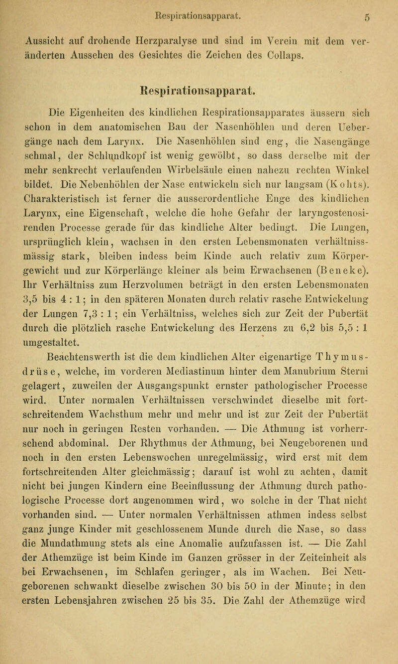 Aussicht auf drohende Herzparalyse und sind im Verein mit dem ver- änderten Aussehen des Gesichtes die Zeichen des Collaps. Respi ratioiisapparat. Die Eigenheiten des kindliclien Respirationsapparates äussern sich schon in dem anatomischen Bau der Nasenhöhlen und deren Ueber- gänge nach dem Laryiix. Die Nasenliöliien sind eng, die Nasengäuge schmal, der Schlundkopf ist wenig gewölbt, so dass derselbe mit der mehr senkrecht verlaufenden Wirbelsäule einen nahezu rechten Winkel bildet. Die Nebenhöhlen der Nase entwickeln sich nur laugsam (Kohts). Charakteristisch ist ferner die ausserordentliche Enge des kindlichen Larynx, eine Eigenschaft, welche die liolie Gefahr der laryngostenosi- renden Processe gerade für das kindliche Alter bedingt. Die Lungen, ursprünglich klein, wachsen in den ersten Lebensmonaten verhältniss- mässig stark, bleiben indess beim Kinde auch relativ zum Körper- gewiclit und zur Körperlänge kleiner als beim Erwachsenen (Beneke). Ihr Verhältniss zum Herzvolumen beträgt in den ersten Lebensmonaten 3,5 bis 4 : 1; in den späteren Monaten durch relativ rasche Entwickelung der Lungen 7,3 : 1; ein Verhältniss, welches sich zur Zeit der Pubertät durch die plötzlich rasche Entwickelung des Herzens zu 6,2 bis 5,5 : 1 umgestaltet. Beachtenswert!! ist die dem kindlichen Alter eigenartige Thymus- drüse, welche, im vorderen Mediastinum hinter dem Manubrium Sterni gelagert, zuweilen der Ausgangspunkt ernster pathologischer Processe wird. Unter normalen Verhältnissen verschwindet dieselbe mit fort- schreitendem Wachsthum mehr und mehr und ist zur Zeit der Pubertät nur noch in geringen Resten vorhanden. — Die Athmung ist vorherr- schend abdominal. Der Rhythmus der Athmung, bei Neugeborenen und noch in den ersten Lebenswochen uuregelmässig, wird erst mit dem fortschreitenden Alter gleichmässig; darauf ist wohl zu achten, damit nicht bei jungen Kindern eine Beeinflussung der Athmung durch patho- logische Processe dort angenommen wird, wo solche in der That nicht vorhanden sind. — Unter normalen Verhältnissen athmen indess selbst ganz junge Kinder mit geschlossenem Munde durch die Nase, so dass die Mundathmuug stets als eine Anomalie aufzufassen ist. — Die Zahl der Athemzüge ist beim Kinde im Ganzen grösser in der Zeiteinheit als bei Erwachseneu, im Schlafen geringer, als im Wachen. Bei Neu- geborenen schwankt dieselbe zwischen 30 bis 50 in der Minute; in den ersten Lebensjahren zwischen 25 bis 35. Die Zahl der Athemzüge wird