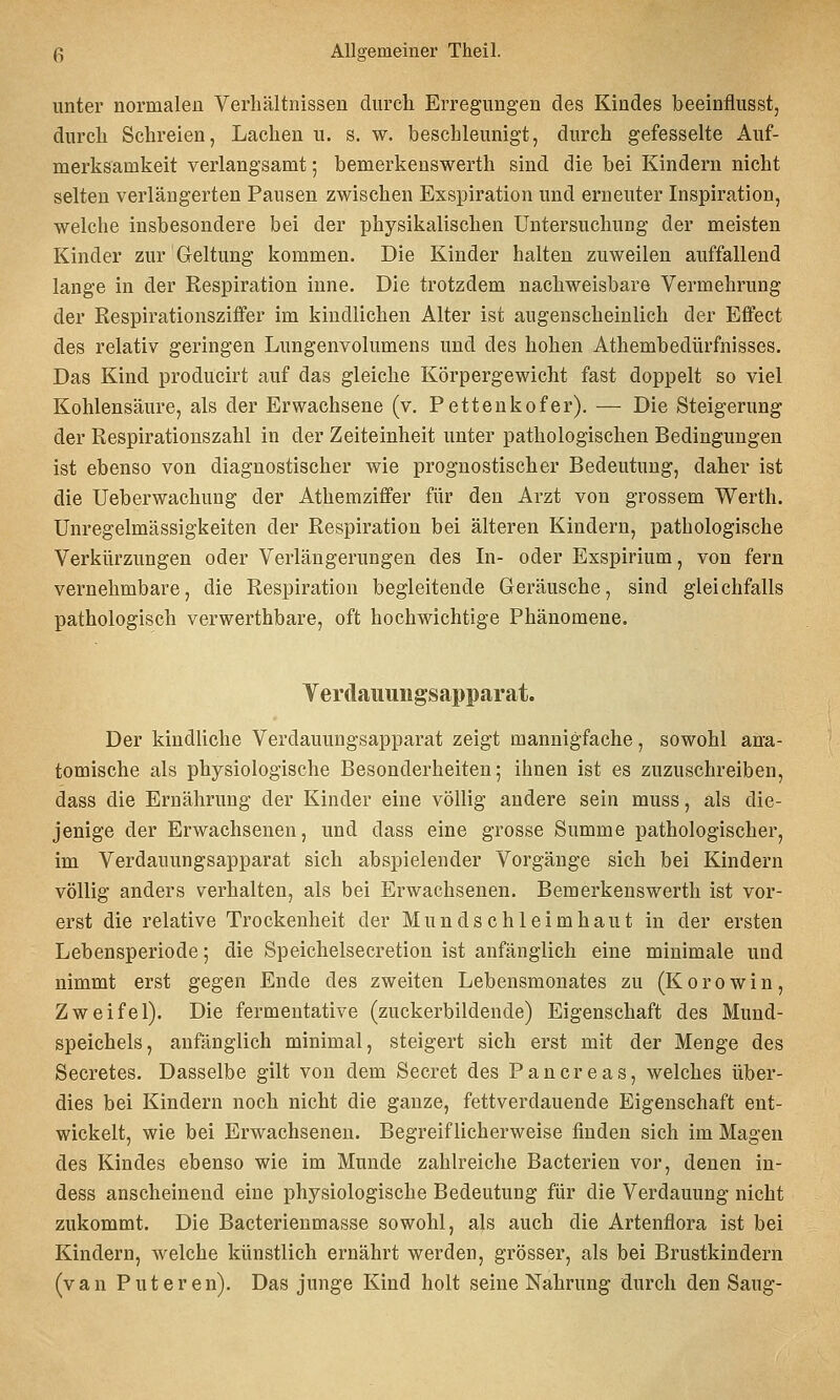 unter normalen Verhältnissen durch Erregungen des Kindes beeinflusst, durch Schreien, Lachen u. s. w. beschleunigt, durch gefesselte Auf- merksamkeit verlangsamt 5 bemerkeuswerth sind die bei Kindern nicht selten verlängerten Pausen zwischen Exspiration und erneuter Inspiration, welche insbesondere bei der physikalischen Untersuchung der meisten Kinder zur Geltung kommen. Die Kinder halten zuweilen auffallend lange in der Respiration iune. Die trotzdem nachweisbare Vermehrung der Respirationsziffer im kindlichen Alter ist augenscheinlich der Effect des relativ geringen Lungenvolumens und des hohen Athembedürfnisses. Das Kind producirt auf das gleiche Körpergewicht fast doppelt so viel Kohlensäure, als der Erwachsene (v. Pettenkofer). — Die Steigerung der Respirationszahl in der Zeiteinheit unter pathologischen Bedingungen ist ebenso von diagnostischer wie prognostischer Bedeutung, daher ist die Ueberwachung der Athemziffer für den Arzt von grossem Werth. Unregelmässigkeiten der Respiration bei älteren Kindern, pathologische Verkürzungen oder Verlängerungen des In- oder Exspirium, von fern vernehmbare, die Respiration begleitende Geräusche, sind gleichfalls pathologisch verwerthbare, oft hochwichtige Phänomene. Yerdauungsapparat. Der kindliche Verdauungsapparat zeigt mannigfache, sowohl ana- tomische als physiologische Besonderheiten; ihnen ist es zuzuschreiben, dass die Ernährung der Kinder eine völlig andere sein muss, als die- jenige der Erwachsenen, und dass eine grosse Summe pathologischer, im Verdauungsapparat sich abspielender Vorgänge sich bei Kindern völlig anders verhalten, als bei Erwachsenen. Bemerkeuswerth ist vor- erst die relative Trockenheit der Mundschleimhaut in der ersten Lebensperiode; die Speichelsecretion ist anfänglich eine minimale und nimmt erst gegen Ende des zweiten Lebensmonates zu (Korowin, Zweifel). Die fermentative (zuckerbildende) Eigenschaft des Mund- speichels, anfänglich minimal, steigert sich erst mit der Menge des Secretes. Dasselbe gilt von dem Secret des Pancreas, welches über- dies bei Kindern noch nicht die ganze, fettverdauende Eigenschaft ent- wickelt, wie bei Erwachsenen. Begreiflicherweise finden sich im Magen des Kindes ebenso wie im Munde zahlreiche Bacterien vor, denen in- dess anscheinend eine physiologische Bedeutung für die Verdauung nicht zukommt. Die Bacterienmasse sowohl, als auch die Artenflora ist bei Kindern, welche künstlich ernährt werden, grösser, als bei Brustkindern (van Puteren). Das junge Kind holt seine Nahrung durch den Saug-