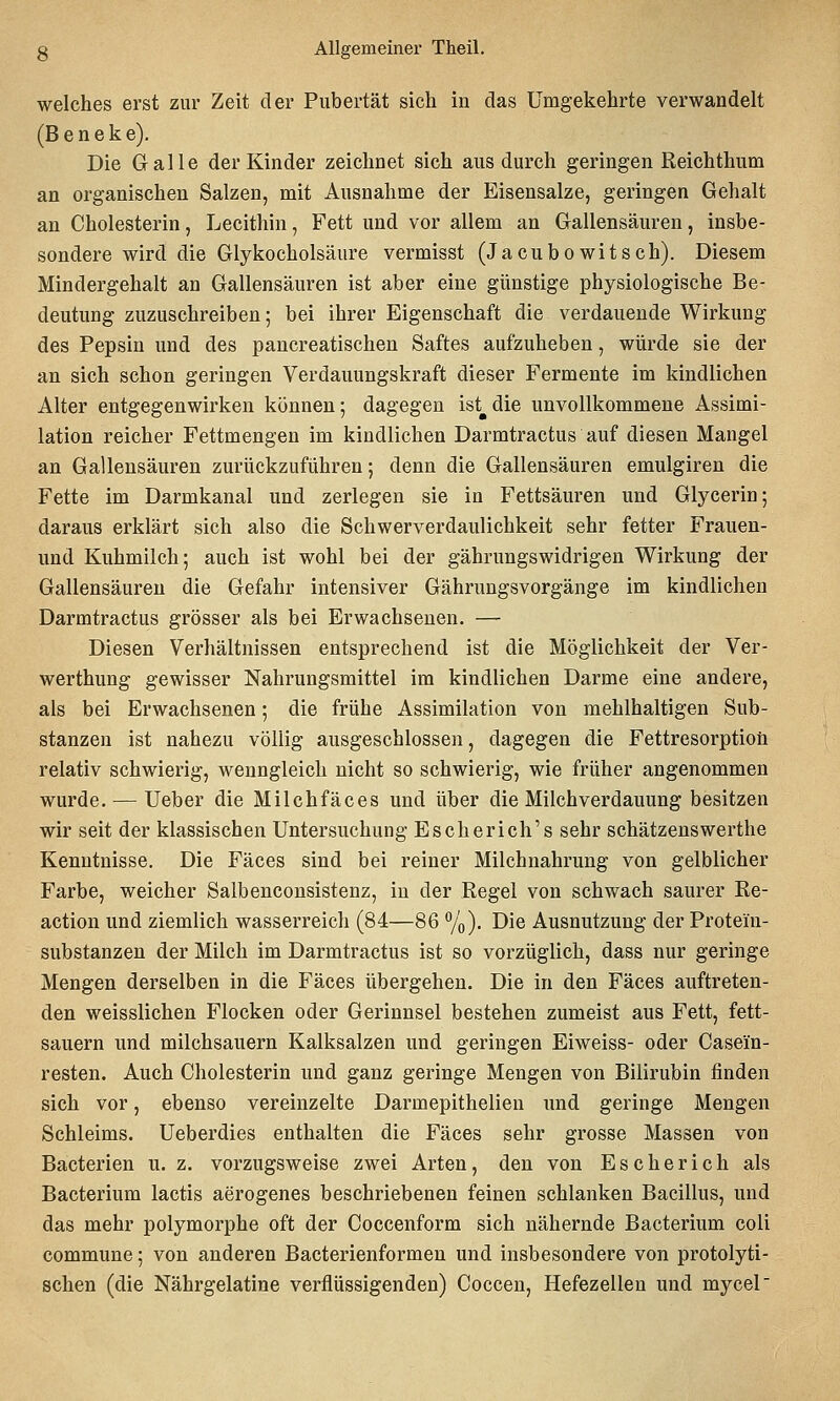 welches erst zur Zeit der Pubertät sich in das Umgekehrte verwandelt (B e n e k e). Die Galle der Kinder zeichnet sich aus durch geringen Reichthum an organischen Salzen, mit Ausnahme der Eisensalze, geringen Gehalt an Cholesterin, Lecithin, Fett und vor allem an Gallensäuren, insbe- sondere wird die Glykocholsäure vermisst (Jacubowitsch). Diesem Mindergehalt an Gallensäuren ist aber eine günstige physiologische Be- deutung zuzuschreiben; bei ihrer Eigenschaft die verdauende Wirkung des Pepsin und des pancreatischen Saftes aufzuheben, würde sie der an sich schon geringen Verdauungskraft dieser Fermente im kindlichen Alter entgegenwirken können; dagegen ist^die unvollkommene Assimi- lation reicher Fettmengen im kindlichen Darmtractus auf diesen Mangel an Gallensäuren zurückzuführen; denn die Gallensäuren emulgiren die Fette im Darmkanal und zerlegen sie in Fettsäuren und Glycerin; daraus erklärt sich also die Schwerverdaulichkeit sehr fetter Frauen- und Kuhmilch; auch ist wohl bei der gährungswidrigen Wirkung der Gallensäuren die Gefahr intensiver Gährungsvorgänge im kindlichen Darmtractus grösser als bei Erwachsenen. — Diesen Verhältnissen entsprechend ist die Möglichkeit der Ver- werthung gewisser Nahrungsmittel im kindlichen Darme eine andere, als bei Erwachsenen; die frühe Assimilation von mehlhaltigen Sub- stanzen ist nahezu völlig ausgeschlossen, dagegen die Fettresorptioü relativ schwierig, wenngleich nicht so schwierig, wie früher angenommen wurde. — Ueber die Milchfäces und über die Milchverdauung besitzen wir seit der klassischen Untersuchung Escherich's sehr schätzenswerthe Kenntnisse. Die Fäces sind bei reiner Milchnahrung von gelblicher Farbe, weicher Salbenconsistenz, in der Regel von schwach saurer Re- action und ziemlich wasserreich (84—86 %). Die Ausnutzung der Protein- substanzen der Milch im Darmtractus ist so vorzüglich, dass nur geringe Mengen derselben in die Fäces übergehen. Die in den Fäces auftreten- den weisslichen Flocken oder Gerinnsel bestehen zumeist aus Fett, fett- sauern und milchsauern Kalksalzen und geringen Eiweiss- oder Casein- resten. Auch Cholesterin und ganz geringe Mengen von Bilirubin finden sich vor, ebenso vereinzelte Darmepithelien und geringe Mengen Schleims. Ueberdies enthalten die Fäces sehr grosse Massen von Bacterien u. z. vorzugsweise zwei Arten, den von Escherich als Bacterium lactis aerogenes beschriebenen feinen schlanken Bacillus, und das mehr polymorphe oft der Coccenform sich nähernde Bacterium coli commune; von anderen Bacterienformen und insbesondere von protolyti- schen (die Nährgelatine verflüssigenden) Coccen, Hefezellen und mycel'