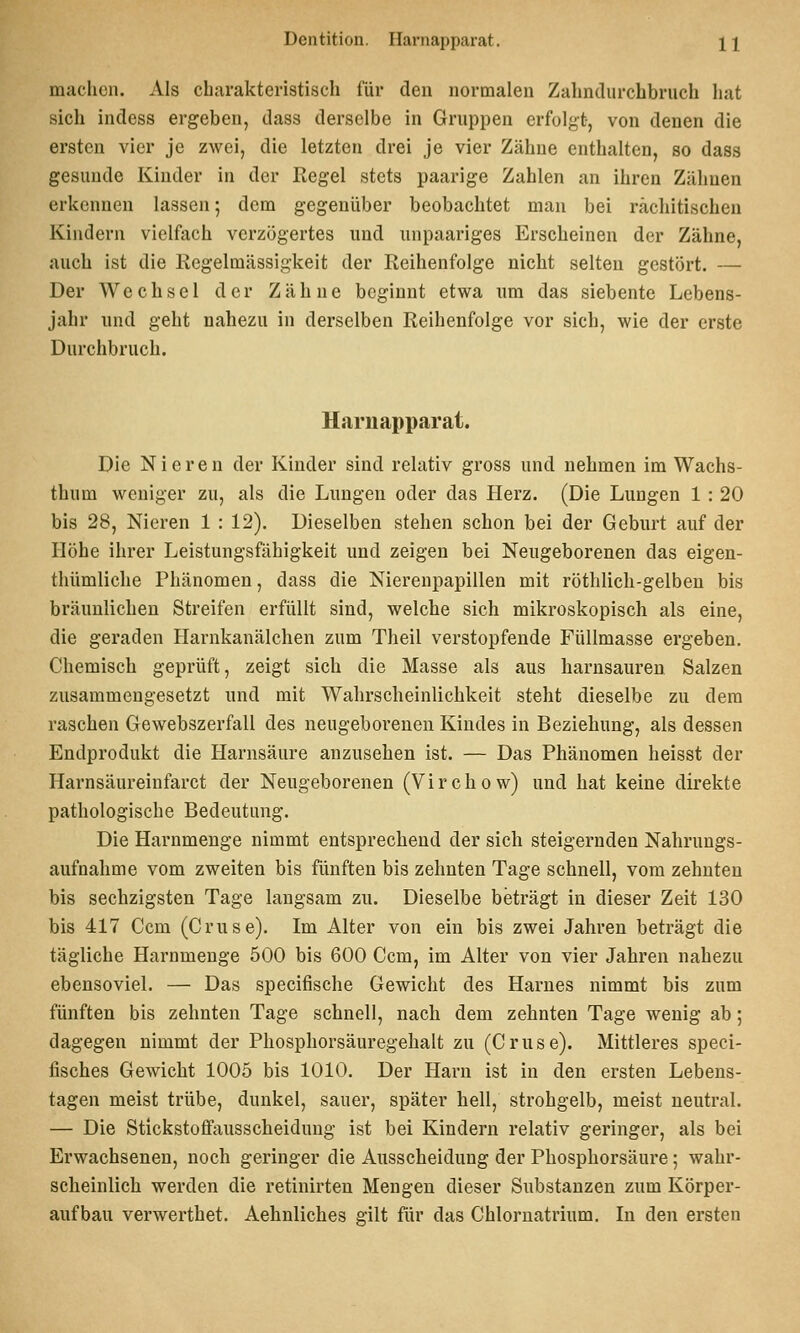 madicn. Als charakteristisch für den normalen Zahndurchbruch hat sich indess ergeben, dass derselbe in Gruppen erfolgt-, von denen die ersten vier je zwei, die letzten drei je vier Zähne enthalten, so dass gesunde Kinder in der Regel stets paarige Zahlen an ihren Zähnen erkennen lassen; dem gegenüber beobachtet man bei rachitischen Kindern vielfach verzögertes und unpaariges Erscheinen der Zähne, auch ist die Regelmässigkeit der Reihenfolge nicht selten gestört. — Der Wechsel der Zähne beginnt etwa um das siebente Lebens- jahr und geht nahezu in derselben Reihenfolge vor sich, wie der erste Durchbruch. Harnapparat. Die Nieren der Kinder sind relativ gross und nehmen im Wachs- thum weniger zu, als die Lungen oder das Herz. (Die Lungen 1 : 20 bis 28, Nieren 1 : 12). Dieselben stehen schon bei der Geburt auf der Höhe ihrer Leistungsfähigkeit und zeigen bei Neugeborenen das eigen- thümliche Phänomen, dass die Nierenpapillen mit röthlich-gelben bis bräunlichen Streifen erfüllt sind, welche sich mikroskopisch als eine, die geraden Harnkanälchen zum Theil verstopfende Füllmasse ergeben. Chemisch geprüft, zeigt sich die Masse als aus harnsauren Salzen zusammengesetzt und mit Wahrscheinlichkeit steht dieselbe zu dem raschen Gewebszerfall des neugeborenen Kindes in Beziehung, als dessen Endprodukt die Harnsäure anzusehen ist. — Das Phänomen heisst der Harnsäureinfarct der Neugeborenen (Virchow) und hat keine direkte pathologische Bedeutung. Die Harnmenge nimmt entsprechend der sich steigernden Nahrungs- aufnahme vom zweiten bis fünften bis zehnten Tage schnell, vom zehnten bis sechzigsten Tage langsam zu. Dieselbe beträgt in dieser Zeit 130 bis 417 Gern (Gruse). Im Alter von ein bis zwei Jahren beträgt die tägliche Harnmenge 500 bis 600 Gcm, im Alter von vier Jahren nahezu ebensoviel. — Das specifische Gewicht des Harnes nimmt bis zum fünften bis zehnten Tage schnell, nacli dem zehnten Tage wenig ab; dagegen nimmt der Phosphorsäuregehalt zu (Gruse). Mittleres speci- fisches Gewicht 1005 bis 1010. Der Harn ist in den ersten Lebens- tagen meist trübe, dunkel, sauer, später hell, strohgelb, meist neutral. — Die Stickstoffausscheidung ist bei Kindern relativ geringer, als bei Erwachsenen, noch geringer die Ausscheidung der Phosphorsäure; wahr- scheinlich werden die retinirten Mengen dieser Substanzen zum Körper- aufbau verwerthet. Aehnliches eilt für das Chlornatrium. In den ersten