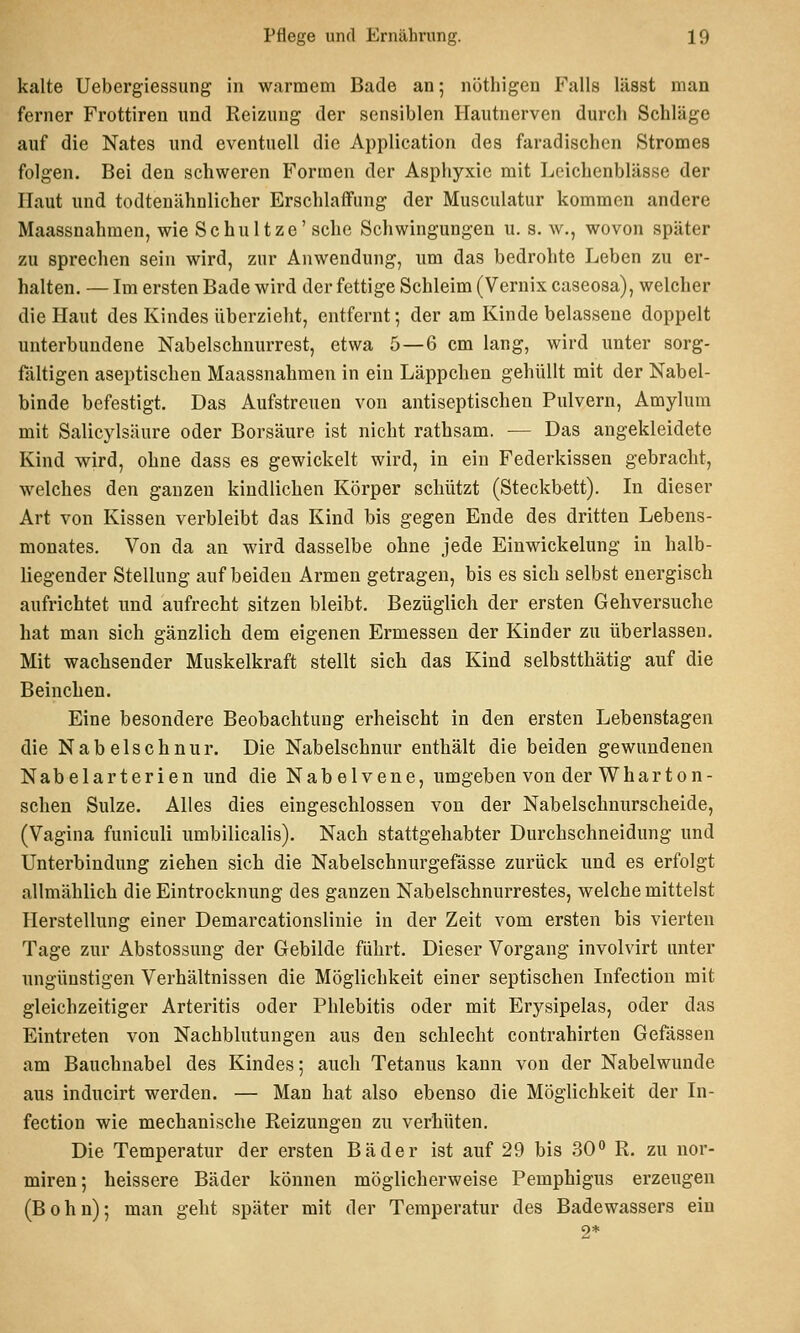 kalte Uebergiessung in warmem Bade an; nöthigen Falls lässt man ferner Frottiren und Reizung der sensiblen Ilautnerven durch Schläge auf die Nates und eventuell die Application des faradischen Stromes folgen. Bei den schweren Formen der Asphyxie mit Leichenblässe der Haut und todteuähnlicher Erschlaffung der Musculatur kommen andere Maassnahmen, wie Schultze'sehe Schwingungen u. s. w., wovon später zu spi'echen sein wird, zur Anwendung, um das bedrohte Leben zu er- halten. — Im ersten Bade wird der fettige Schleim (Vernix caseosa), welcher die Haut des Kindes überzieht, entfernt; der am Kinde belassene doppelt unterbundene Nabelschnurrest, etwa 5—6 cm lang, wird unter sorg- fältigen aseptischen Maassnahmen in ein Läppchen gehüllt mit der Nabel- binde befestigt. Das Aufstreuen von antiseptischen Pulvern, Amylum mit Salicylsäure oder Borsäure ist nicht rathsam. — Das angekleidete Kind wird, ohne dass es gewickelt wird, in ein Federkissen gebracht, welches den ganzen kindlichen Körper schützt (Steckbett). In dieser Art von Kissen verbleibt das Kind bis gegen Ende des dritten Lebens- monates. Von da an wird dasselbe ohne jede Einwickelung in halb- liegender Stellung auf beiden Armen getragen, bis es sich selbst energisch aufrichtet und aufrecht sitzen bleibt. Bezüglich der ersten Gehversuche hat man sich gänzlich dem eigenen Ermessen der Kinder zu überlassen. Mit wachsender Muskelkraft stellt sich das Kind selbstthätig auf die Beinchen. Eine besondere Beobachtung erheischt in den ersten Lebenstagen die Nabelschnur. Die Nabelschnur enthält die beiden gewundenen Nabelarterien und die Nabelvene, umgeben von der Wharton- schen Sülze. Alles dies eingeschlossen von der Nabelschnurscheide, (Vagina funiculi umbilicalis). Nach stattgehabter Durchschneidung und Unterbindung ziehen sich die Nabelschnurgefässe zurück und es erfolgt allmählich die Eintrocknung des ganzen Nabelschnurrestes, welche mittelst Herstellung einer Demarcationslinie in der Zeit vom ersten bis vierten Tage zur Abstossung der Gebilde führt. Dieser Vorgang involvirt unter ungünstigen Verhältnissen die Möglichkeit einer septischen Infection mit gleichzeitiger Arteritis oder Phlebitis oder mit Erysipelas, oder das Eintreten von Nachblutungen aus den schlecht contrahirten Gefässen am Bauchnabel des Kindes; auch Tetanus kann von der Nabelwunde aus inducirt werden. — Man hat also ebenso die Möglichkeit der In- fection wie mechanische Reizungen zu verhüten. Die Temperatur der ersten Bäder ist auf 29 bis 30 R. zu nor- miren*, heissere Bäder können möglicherweise Pemphigus erzeugen (Bohn); man geht später mit der Temperatur des Badewassers ein 2*
