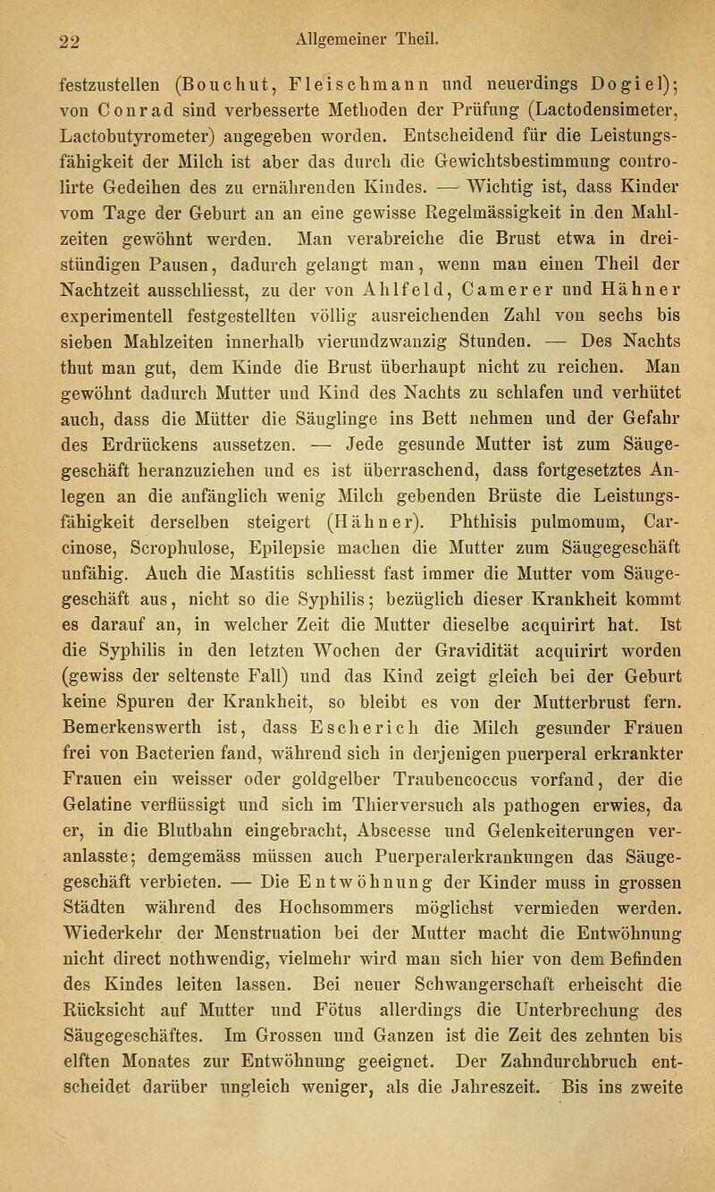 festzustellen (Bouchut, Fleischmann und neuerdings Dogiel); von Conrad sind verbesserte Methoden der Prüfung (Lactodensimeter, Lactobutyrometer) angegeben worden. Entscheidend für die Leistungs- fähigkeit der Milch ist aber das durch die Gewichtsbestimmung contro- lirte Gedeihen des zu ernährenden Kindes. — Wichtig ist, dass Kinder vom Tage der Geburt an an eine gewisse Regelmässigkeit in den Mahl- zeiten gewöhnt werden. Man verabreiche die Brust etwa in drei- stündigen Pausen, dadurch gelangt man, wenn man einen Theil der Nachtzeit ausschliesst, zu der von Ahlfeld, Camerer und Hahn er experimentell festgestellten völlig ausreichenden Zahl von sechs bis sieben Mahlzeiten innerhalb vierundzwanzig Stunden. — Des Nachts thut man gut, dem Kinde die Brust überhaupt nicht zu reichen. Man gewöhnt dadurch Mutter und Kind des Nachts zu schlafen und verhütet auch, dass die Mütter die Säuglinge ins Bett nehmen und der Gefahr des Erdrückens aussetzen. — Jede gesunde Mutter ist zum Säuge- geschäft heranzuziehen und es ist überraschend, dass fortgesetztes An- legen an die anfänglich wenig Milch gebenden Brüste die Leistungs- fähigkeit derselben steigert (Hahner). Phthisis pulmomum, Car- cinose, Scrophulose, Epilepsie machen die Mutter zum Säugegeschäft unfähig. Auch die Mastitis schliesst fast immer die Mutter vom Säuge- geschäft aus, nicht so die Syphilis 5 bezüglich dieser Krankheit kommt es darauf an, in welcher Zeit die Mutter dieselbe acquirirt hat. Ist die Syphilis in den letzten Wochen der Gravidität acquirirt worden (gewiss der seltenste Fall) und das Kind zeigt gleich bei der Geburt keine Spuren der Krankheit, so bleibt es von der Mutterbrust fern. Bemerkenswerth ist, dass E seh er ich die Milch gesunder Frauen frei von Bacterien fand, während sich in derjenigen puerperal erkrankter Frauen ein weisser oder goldgelber Traubencoccus vorfand, der die Gelatine verflüssigt und sich im Thierversuch als pathogen erwies, da er, in die Blutbahn eingebracht, Abscesse und Gelenkeiterungen ver- anlasste; demgemäss müssen auch Puerperalerkrankungen das Säuge- geschäft verbieten. — Die Entwöhnung der Kinder muss in grossen Städten während des Hochsommers möglichst vermieden werden. Wiederkehr der Menstruation bei der Mutter macht die Entwöhnung nicht direct nothwendig, vielmehr wird man sich hier von dem Befinden des Kindes leiten lassen. Bei neuer Schwangerschaft erheischt die Rücksicht auf Mutter und Fötus allerdings die Unterbrechung des Säugegeschäftes. Im Grossen und Ganzen ist die Zeit des zehnten bis elften Monates zur Entwöhnung geeignet. Der Zahndurchbruch ent- scheidet darüber ungleich weniger, als die Jahreszeit. Bis ins zweite