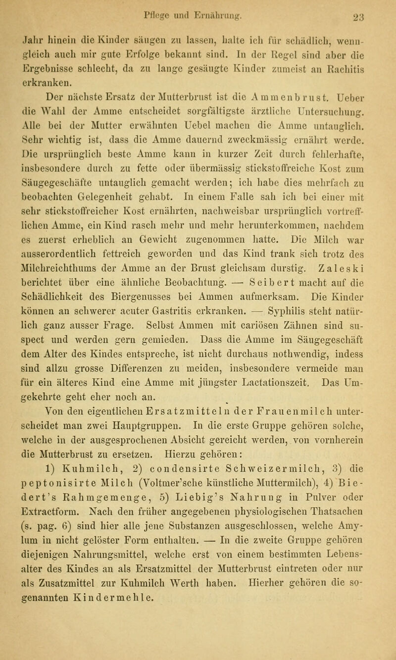 Jahr hinein die Kinder säugen zu lassen, halte ich lür schädlich, wenn- gleich auch mir gute Erfolge bekannt sind. In der Kegel sind aber die Ergebnisse schlecht, da zu lange gesäugte Kinder zumeist an Rachitis erkranken. Der nächste Ersatz der Mutterbrust ist die Ammenbrust. Ueber die Wahl der Amme entscheidet sorgfältigste ärztliche Untersuchung. Alle bei der Mutter erwähnten Uebel machen die Amme untauglicli. Sehr wichtig ist, dass die Amme dauernd zweckmässig ernährt werde. Die ursprünglich beste Amme kann in kurzer Zeit durch fehlerhafte, insbesondere durch zu fette oder übermässig stickstoffreiche Kost zum Säugegeschäfte untauglich gemaclit werden; ich habe dies mehrfach zu beobachten Gelegenheit gehabt. In einem Falle sah ich bei einer mit sehr stickstoffreicher Kost ernährten, nachweisbar ursprünglich vortreff- lichen Amme, ein Kind rasch mehr und mehr herunterkommen, nachdem es zuerst erheblicli an Gewicht zugenommen liatte. Die Milch war ausserordentlich fettreich geworden und das Kind trank sich trotz des Milchreichthums der Amme an der Brust gleichsam durstig. Zaleski berichtet über eine ähnliche Beobachtung. — Seibert macht auf die Schädlichkeit des Biergenusses bei Ammen aufmerksam. Die Kinder können an schwerer acuter Gastritis erkranken. — Syphilis steht natür- lich ganz ausser Frage. Selbst Ammen mit cariösen Zähnen sind su- spect und werden gern gemieden. Dass die Amme im Säugegeschäft dem Alter des Kindes entspreche, ist nicht durchaus nothwendig, indess sind allzu grosse Differenzen zu meiden, insbesondere vermeide man für ein älteres Kind eine Amme mit jüngster Lactationszeit. Das Um- gekehrte geht eher noch an. Von den eigeutliclien Ersatzmitteln der Frauenmilch unter- scheidet man zwei Hauptgruppen. In die erste Gruppe gehören solche, welche in der ausgesprocheneu Absicht gereicht werden, von vornherein die Mutterbrust zu ersetzen. Hierzu gehören: 1) Kuhmilch, 2) condeusirte Schweiz er milch, 3) die peptonisirte Milch (Voltmer'sche künstliche Muttermilch), 4) Bie- dert's Rahmgemenge, 5) Liebig's Nahrung in Pulver oder Extractform. Nach den früher angegebenen physiologischen Thatsachen (s. pag. 6) sind hier alle jene Substanzen ausgeschlossen, welche Amy- lum in nicht gelöster Form enthalten. — In die zweite Gruppe gehören diejenigen Nahrungsmittel, welche erst von einem bestimmten Lebens- alter des Kindes an als Ersatzmittel der Mutterbrust eintreten oder nur als Zusatzmittel zur Kuhmilch Werth haben. Hierher gehören die so- genannten Kindermehle.