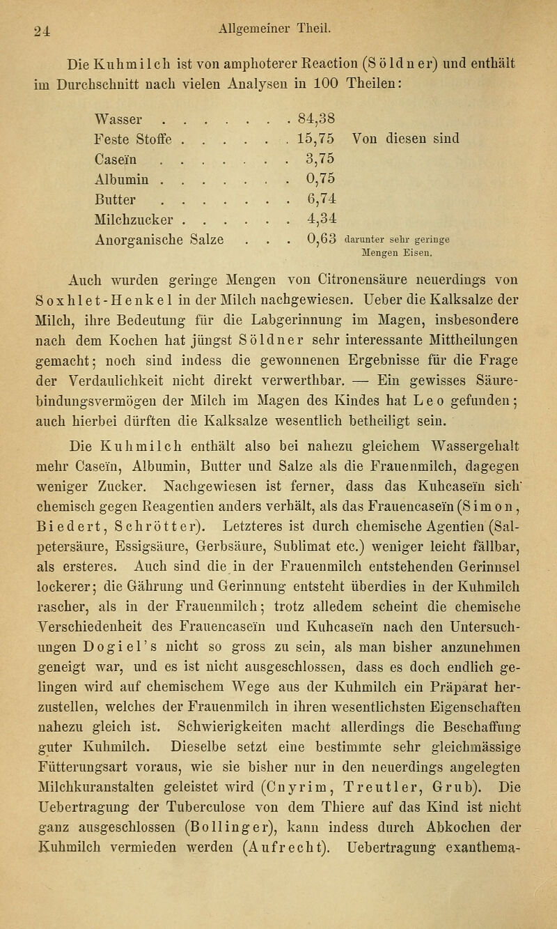 Die Kuhmilch ist von amphotererReaction (Söldner) und enthält im Durchschnitt nach vielen Analysen in 100 Theilen: Wasser 84,38 Feste Stoffe 15,75 Von diesen sind Casein ....... 3,75 Albumin 0,75 Butter 6,74 Milchzucker 4,34 Anorganische Salze . . . 0,63 darunter selir geringe Mengen Eisen. Auch wurden geringe Mengen von Citronensäure neuerdings von Soxhlet-Henkel in der Milch nachgewiesen. Ueber die Kalksalze der Milch, ihre Bedeutung für die Labgerinnung im Magen, insbesondere nach dem Kochen hat jüngst Söldner sehr interessante Mittheilungen gemacht; noch sind indess die gewonnenen Ergebnisse für die Frage der Verdaulichkeit nicht direkt verwerthbar. — Ein gewisses Säure- bindungsvermögen der Milch im Magen des Kindes hat Leo gefunden; auch hierbei dürften die Kalksalze wesentlich betheiligt sein. Die Kuhmilch enthält also bei nahezu gleichem Wassergehalt mehr Casein, Albumin, Butter und Salze als die Frauenmilch, dagegen weniger Zucker. Nachgewiesen ist ferner, dass das Kuhcasein sich' chemisch gegen Reagentien anders verhält, als das Frauencasein (Simon, Biedert, Schrötter). Letzteres ist durch chemische Agentien (Sal- petersäure, Essigsäure, Gerbsäure, Sublimat etc.) weniger leicht fällbar, als ersteres. Auch sind die in der Frauenmilch entstehenden Gerinnsel lockerer; die Gährung und Gerinnung entsteht überdies in der Kuhmilch rascher, als in der Frauenmilch; trotz alledem scheint die chemische Verschiedenheit des Frauencasein und Kuhcasein nach den Untersuch- ungen Dogiel's nicht so gross zu sein, als man bisher anzunehmen geneigt war, und es ist nicht ausgeschlossen, dass es doch endlich ge- lingen wird auf chemischem Wege aus der Kuhmilch ein Präparat her- zustellen, welches der Frauenmilch in ihren wesentlichsten Eigenschaften nahezu gleich ist. Schwierigkeiten macht allerdings die Beschaffung guter Kuhmilch. Dieselbe setzt eine bestimmte sehr gleichmässige Fütterungsart voraus, wie sie bisher nur in den neuerdings augelegten Milchkuranstalten geleistet wird (Cnyrim, Treut 1er, Grub). Die Uebertragung der Tuberculose von dem Thiere auf das Kind ist nicht ganz ausgeschlossen (Bo Hing er), kann indess durch Abkochen der Kuhmilch vermieden werden (Aufrecht). Uebertragung exanthema-