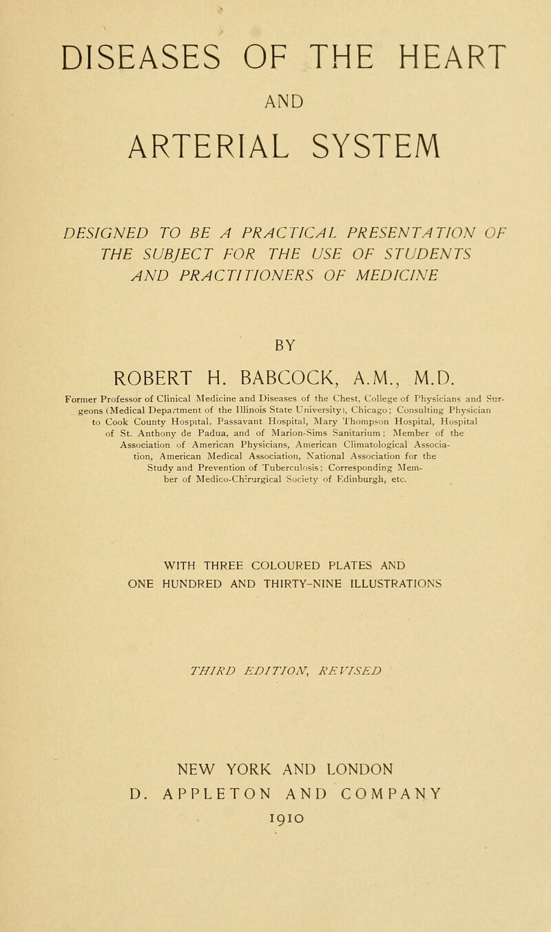 DISEASES OF THE HEART AND ARTERIAL SYSTEM DESIGNED TO BE A PRACTICAL PRESENTATION OF THE SUBJECT FOR THE USE OF STUDENTS AND PRACTITIONERS OF MEDICINE BY ROBERT H. BABCOCK, A.M., M.D. Former Professor of Clinical Medicine and Diseases of the Chest, College of Physicians and Sur- geons (Medical Department of the Illinois State University), Chicago; Consulting Physician to Cook County Hospital, Passavant Hospital, Mary Thompson Hospital, Hospital of St. Anthony de Padua, and of Marion-Sims Sanitarium; Member of the Association of American Physicians, American Climatological Associa- tion, American Medical Association, National Association for the Study and Prevention of Tuberculosis; Corresponding Mem- ber of Medico-Chirurgical Society of Edinburgh, etc. WITH THREE COLOURED PLATES AND ONE HUNDRED AND THIRTY-NINE ILLUSTRATIONS THIRD EDITION, REVISED NEW YORK AND LONDON D. APPLETON AND COMPANY 1910