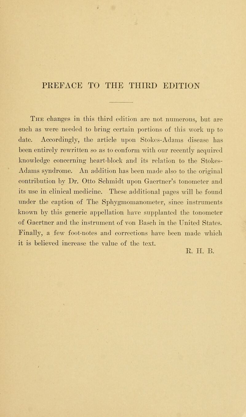 The changes in tins third edition are not numerons, but arc such as were needed to bring certain portions of this work up to date. Accordingly, the article upon Stokes-Adams disease has been entirely rewritten so as to conform with our recently acquired knowledge concerning heart-block and its relation to the Stokes- Adams syndrome. An addition has been made also to the original contribution by Dr. Otto Schmidt upon Gaertner's tonometer and its use in clinical medicine. These additional pages will be found under the caption of The SjDhygmomanometer, since instruments known by this generic appellation have supplanted the tonometer of Gaertner and the instrument of von Basch in the United States. Finally, a few foot-notes and corrections have been made which it is believed increase the value of the text. R. H. B.