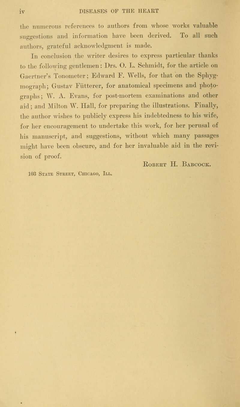 the numerous references to authors from whose works valnable suggestions and information have been derived. To all such authors, grateful acknowledgment is made. In conclusion the writer desires to express particular thanks to the following gentlemen: l)rs. O. L. Schmidt, for the article on Gaertner's Tonometer; Edward F. Wells, for that on the Sphyg- mograph; Gustav Fiitterer, for anatomical specimens and jDhoto- graphs; W. A. Evans, for post-mortem examinations and other aid; and Milton W. Hall, for preparing the illustrations. Finally, the author wishes to publicly express his indebtedness to his wife, for her encouragement to undertake this work, for her perusal of his manuscript, and suggestions, without which many passages might have been obscure, and for her invaluable aid in the revi- sion of proof. ROBEKT H. BaBCOCK. 103 State Street, Cuicago, III.