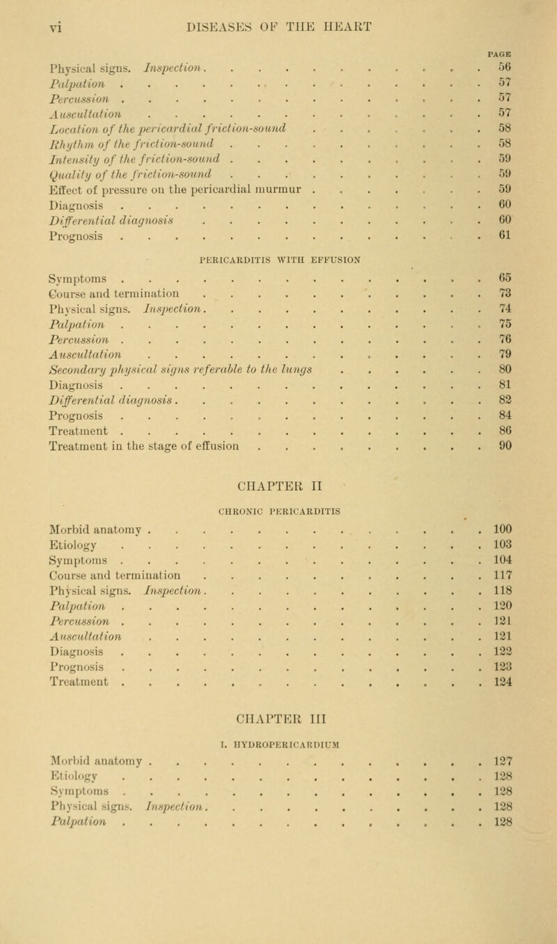 PAGE Physical signs. Inspection , c . 56 Palpation 57 Percussion , ... 57 Auscultation 57 LocatioJi of the jyericnrdial friction-sound . . , . . . .58 Rlnjthni of the friction-sound .......... 58 Intensity of the friction-sound 59 (Quality of the friction-sound 59 Effect of pressure on the pericardial uiunuur 59 Diagnosis 60 Differential diagnosis . 60 Prognosis 61 PERICARDITIS WITH EFFUSION Symptoms 65 Course and termination 73 Physical signs. Inspection 74 Palpation .75 Percussion . 76 Atiscultation 79 Secondary i)hysical siyns referable to the lu)igs 80 Diagnosis 81 Differential diagnosis 82 Prognosis 84 Treatment 86 Treatment in the stage of effusion 90 CHAPTER II CHRONIC PERICARDITIS Morbid anatomy 100 Etiology .  103 Symptoms 104 Course and termination 117 Physical signs. Inspection 118 Palpation 120 Percussion 121 Auscultation 121 Diagnosis 122 Prognosis 123 Treatment 124 CHAPTER III I. HYDBOPERICARDIUM Morbid anatomy 127 Etiology 128 Symptoms 128 Physical signs. Inspection 128 Paljjation 128