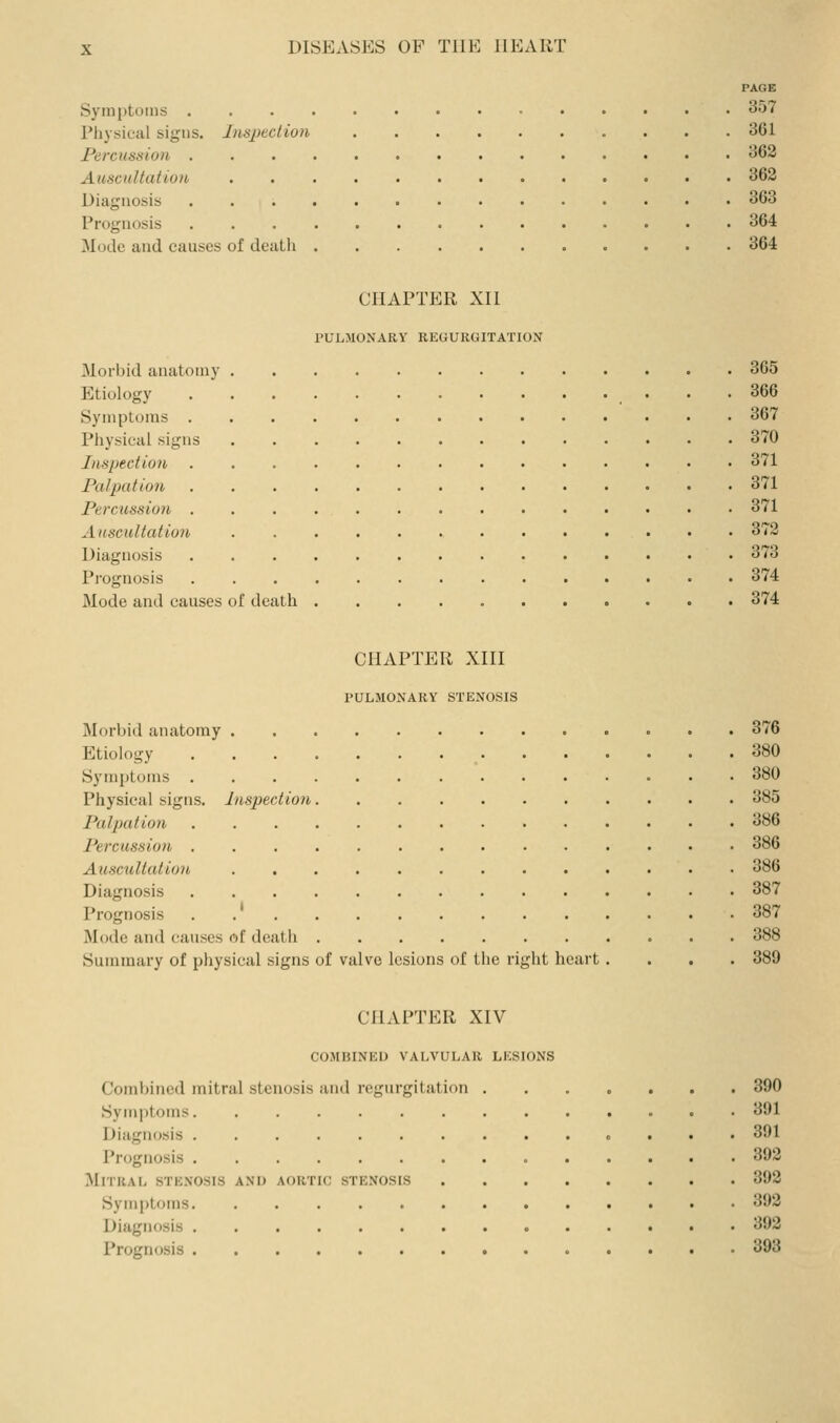 PAGE Symptoms ^>7 Physical signs. Inspection 361 Percussion 362 AuscitUation 362 Diagnosis 363 Prognosis 364 Mode and causes of death 364 CHAPTER XII PULMONARY REGURGITATION Morbid anatomy 365 Etiology 366 Symptoms 367 Physical signs 370 Inspection 371 Palpation 371 Percussion 371 Auscultation 372 Diagnosis 373 Pi'ognosis . 374 Mode and causes of death 374 CHAPTER XIII PULMONARY STENOSIS Morbid anatomy 376 Etiology 380 Symptoms 380 Physical signs. Inspection 385 Palpation 386 Percussion 386 Auscultation 386 Diagnosis 387 Prognosis 387 Mode and causes of death 388 Summary of physical signs of valve lesions of the right heart.... 389 CHAPTER XIV COMBINED VALVULAR LESIONS Combined mitral stenosis and regurgitation Symptoms. Diagnosis . Prognosis . Mitral stenosis anij Symptoms. Diagnosis . Prognosis . AORTIC STENOSIS 390 391 391 392 392 392 392 393