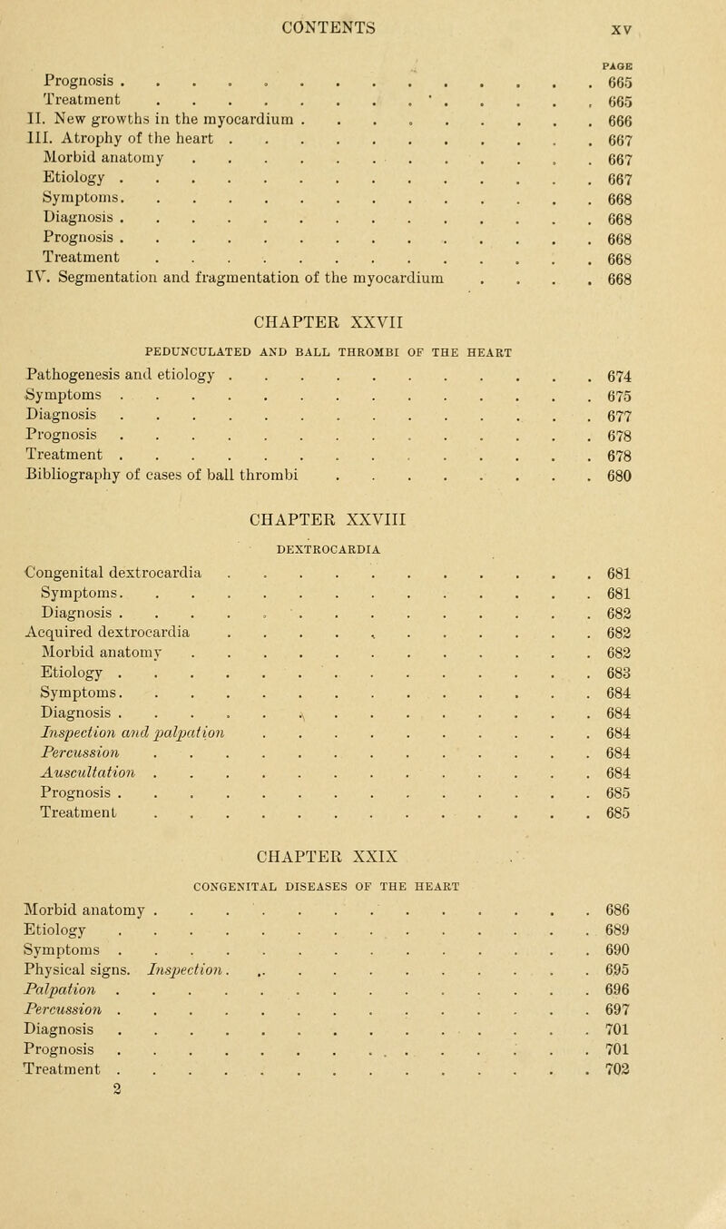 PAGE Prognosis . . . , = 665 Treatment '...., 665 II. New growths in the myocardium 666 III. Atrophy of the heart 667 Morbid anatomy . . . 667 Etiology 667 Symptoms 668 Diagnosis 668 Prognosis 668 Treatment 668 IV. Segmentation and fragmentation of the myocardium .... 668 CHAPTER XXVII PEDUNCULATED AND BALL THROMBI OF THE HEART Pathogenesis and etiology 674 Symptoms 675 Diagnosis , 677 Prognosis 678 Treatment 678 Bibliography of cases of ball thrombi ........ 680 CHAPTER XXVIII DEXTROCARDIA Congenital dextrocardia . 681 Symptoms. 681 Diagnosis .....' 682 Acquired dextrocardia . . . . , 682 Morbid anatomy 682 Etiology .683 Symptoms 684 Diagnosis .^ 684 Inspection and 2Ml2}ation 684 Percussion 684 Auscultation 684 Prognosis 685 Treatment 685 CHAPTER XXIX CONGENITAL DISEASES OF THE HEART Morbid anatomy . . . . . . 686 Etiology 689 Symptoms 690 Physical signs. Insjjection 695 Palpation 696 Perctission 697 Diagnosis 701 Prognosis 701 Treatment 702 2
