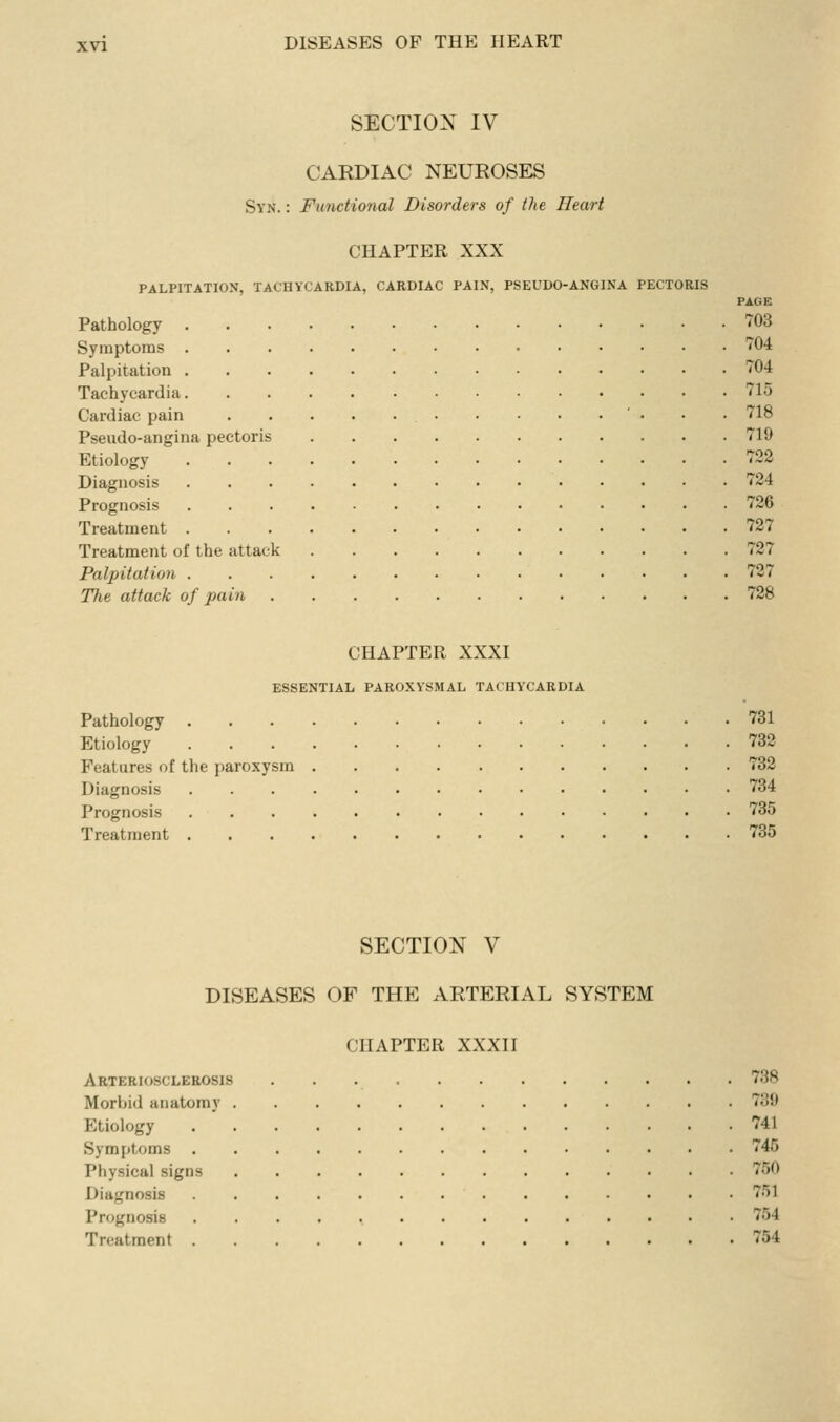 SECTION IV CARDIAC NEUROSES Syn. : Functional Disorders of the Heart CHAPTER XXX PALPITATION, TACHYCARDIA, CARDIAC PAIN, PSEUDO-ANGINA PECTORIS PAGE Pathology '^'03 Symptoms • 'J'04 Palpitation '^04 Tachycardia 715 Cardiac pain ' • • • 718 Pseudo-angina pectoris 719 Etiology 722 Diagnosis 724 Prognosis 726 Treatment 727 Treatment of the attack 727 Palpitation 727 The attack of pain 728 CHAPTER XXXI ESSENTIAL PAROXYSMAL TACHYCARDIA Pathology 731 Etiology 732 Features of the paroxysm 732 Diagnosis 734 Prognosis 735 Treatment 735 SECTION V DISEASES OF THE ARTERIAL SYSTEM CHAPTER XXXII Arteriosclerosis 738 Morbid anatomy 739 Etiology 741 Symptoms 745 Physical signs 750 Diagnosis 751 Prognosis 754 Treatment 754