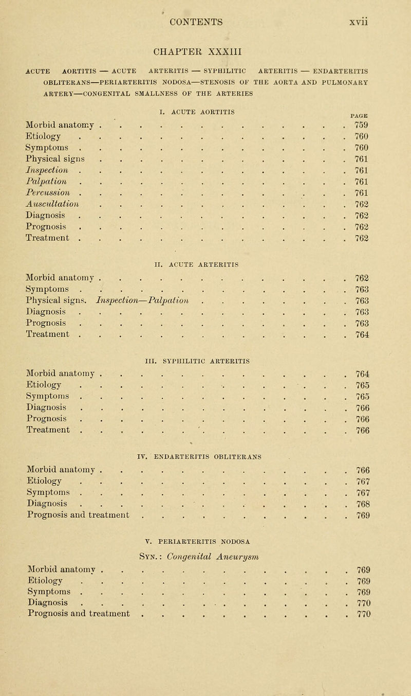 CHAPTER XXXIII ACUTE AORTITIS — ACUTE ARTERITIS — SYPHILITIC ARTERITIS — ENDARTERITIS OBLITERANS—PERIARTERITIS NODOSA—STENOSIS OF THE AORTA AND PULMONARY ARTERY—CONGENITAL SMALLNESS OF THE ARTERIES I. ACUTE AORTITIS p^^^. Morbid anatomy 759 Etiology 760 Symptoms 760 Physical signs 761 Inspection 761 Palpation 761 Percussion .' 761 Auscultation 762 Diagnosis 763 Prognosis 762 Treatment 762 II. ACUTE ARTERITIS Morbid anatomy 762 Symptoms 763 Physical signs. Inspection—Palpation 763 Diagnosis 763 Prognosis , 763 Treatment 764 III. SYPHILITIC ARTERITIS Morbid anatomy 764 Etiology 765 Symptoms 765 Diagnosis 766 Prognosis 766 Treatment . . , . . , ' 766 IV. ENDARTERITIS OBLITERANS Morbid anatomy 766 Etiology 767 Symptoms 767 Diagnosis ' . . 768 Prognosis and treatment 769 V. PERIARTERITIS NODOSA Syn. : Congenital Aneurysm Morbid anatomy 769 Etiology 769 Symptoms 769 Diagnosis 770 Prognosis and treatment 770