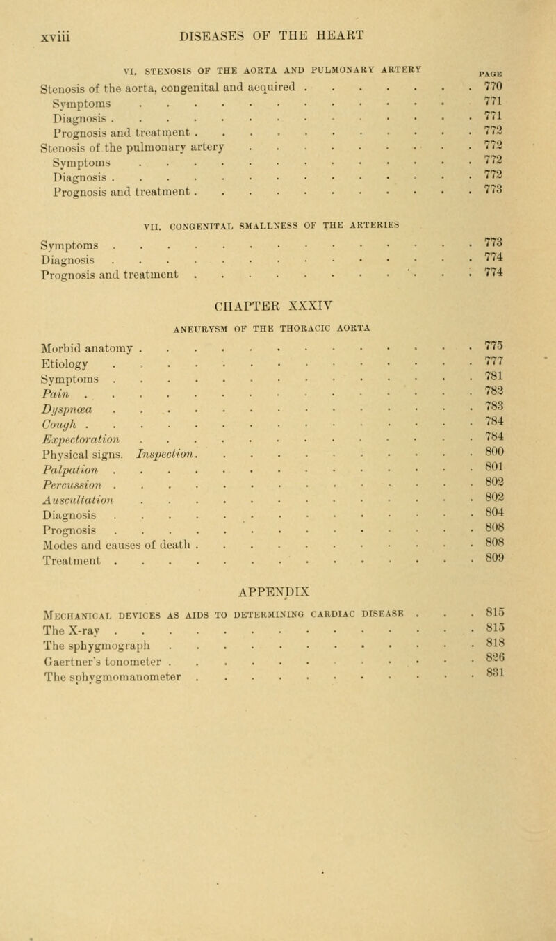 VI, STENOSIS OF THE AORTA AND PULMONARY ARTERY ^^^^ Stenosis of the aorta, congenital and acquired 770 Symptoms 771 Diagnosis '''71 Prognosis and treatment 772 Stenosis of the pulmonary artery 772 Symptoms 772 Diagnosis 772 Prognosis and treatment 773 VII. CONGENITAL SMALLNESS OF THE ARTERIES Symptoms 773 Diagnosis '74 Prognosis and treatment ■ . . . 774 CHAPTER XXXIV ANEURYSM OF THE THORACIC AORTA Morbid anatomy 775 Etiology . 777 Symptoms 781 Pain 782 Dyspnoea 783 Cough 784 Expectoration 784 Physical signs. Inspection 800 Palpation 801 Percussion °02 Auscultation 8Q2 Diagnosis 804 Prognosis 808 Modes and causes of death 808 Treatment 809 APPENDIX Mechanical devices as aids to determining cardiac disease . . . 815 The X-ray 815 The sphygmograph 818 Gaertner's tonometer . . . . • 8-o The sphygmomanometer ^^