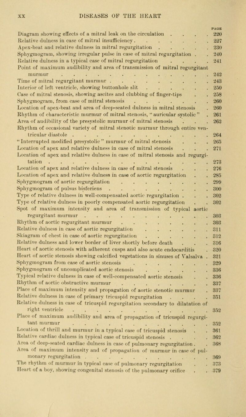 PAQE Diagram showing effects of a mitral leak on the circulation .... 2/JO Relative dulness in case of mitral insufficiency 237 Apex-beat and relative dulness in mitral regurgitation 230 Sphygmogram, showing irregular pulse in case of mitral regurgitation . . 240 Relative dulness in a typical case of mitral regurgitation .... 241 Point of maximum audibility and area of transmission of mitral regurgitant mui'mur 242 Time of mitral regurgitant murmur 243 Interior of left ventricle, showing buttonhole slit 250 Case of mitral stenosis, showing ascites and clubbing of finger-tips , . 258 Sphygmogram, from case of mitral stenosis 260 Location of apex-beat and area of deep-seated dulness in mitral stenosis . 260 Rhythm of characteristic murmur of mitral stenosis,  auricular systolic  . 261 Area of audibility of the presystolic murmur of mitral stenosis . . . 262 Rhythm of occasional variety of mitral stenotic murmur through entire ven- tricular diastole 264  Interrupted modified presystolic  murmur of mitral stenosis . . . 265 Location of apex and relative dulness in case of mitral stenosis . . . 271 Location of apex and relative dulness in case of mitral stenosis and regurgi- tation 273 Location of apex and relative dulness in case of mitral stenosis . . . 276 Location of apex and relative dulness in case of aortic regurgitation . . 285 Sphygmogram of aortic regurgitation 299 Sphygmogram of pulsus bisferiens 300 Type of relative dulness in well-compensated aortic regurgitation . . . 302 Type of relative dulness in poorly compensated aortic regurgitation . . 302 Spot of maximum intensity and area of transmission of typical aortic regurgitant murmur 303 Rhythm of aortic regurgitant murmur 303 Relative dulness in case of aortic regurgitation oil Skiagram of chest in case of aortic regurgitation 312 Relative dulness and lower border of liver shortly before death . . . 316 Heart of aortic stenosis with adherent cusps and also acute endocarditis . 320 Heart of aortic stenosis showing calcified vegetations in sinuses of Valsalva . 321 Sphygmogram from case of aortic stenosis 329 Sphygmogram of uncomplicated aortic stenosis 336 Typical relative dulness in case of well-compensated aortic stenosis . . 336 Rhythm of aortic obstructive murmur 337 Place of maximum intensity and propagation of aortic stenotic murmur . 337 Relative dulness in case of primary tricuspid regurgitation .... 351 Relative dulness in ease of tricuspid regurgitation secondary to dilatation of right ventricle 3.52 Place of maximum audibility and area of propagation of tricuspid regurgi- tant murmur 352 Location of thrill and murmur in a typical case of tricuspid stenosis . . 361 Relative cardiac dulness in typical case of tricuspid stenosis .... 362 Area of deep-seated cardiac dulness in case of pulmonary regurgitation . . 368 Area of maximum intensity and of propagation of murmur in case of pul- monary regurgitation 360 The rhythm of murmur in typical case of puhnonary regurgitation . . :'.73 Heart of a boy, showing congenital stenosis of the pulmonary orifice . . 379
