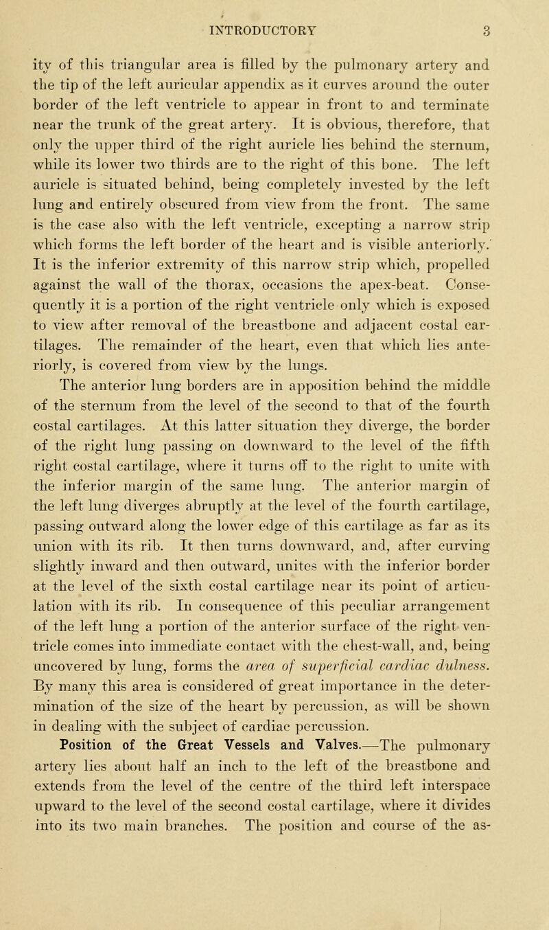 ity of this triangular area is filled by the pulmonary artery and the tip of the left auricular appendix as it curves around the outer border of the left ventricle to appear in front to and terminate near the trunk of the great artery. It is obvious, therefore, that only the upper third of the right auricle lies behind the sternum, while its lower two thirds are to the right of this bone. The left auricle is situated behind, being completely invested by the left lung and entirely obscured from view from the front. The same is the case also with the left ventricle, excepting a narrow strip which forms the left border of the heart and is visible anteriorly.' It is the inferior extremity of this narrow strip which, propelled against the wall of the thorax, occasions the apex-beat. Conse- quently it is a portion of the right ventricle only which is exposed to view after removal of the breastbone and adjacent costal car- tilages. The remainder of the heart, even that which lies ante- riorly, is covered from view by the lungs. The anterior lung borders are in apposition behind the middle of the sternum from the level of the second to that of the fourth costal cartilages. At this latter situation they diverge, the border of the right lung passing on downward to the level of the fifth right costal cartilage, where it turns off to the right to unite with the inferior margin of the same lung. The anterior margin of the left lung diverges abruptly at the level of the fourth cartilage, passing outward along the lower edge of this cartilage as far as its union with its rib. It then turns downward, and, after curving slightly inward and then outward, unites with the inferior border at the level of the sixth costal cartilage near its point of articu- lation with its rib. In consequence of this peculiar arrangement of the left lung a portion of the anterior surface of the right ven- tricle comes into immediate contact with the chest-wall, and, being uncovered by lung, forms the area of superficial cardiac dulness. By many this area is considered of great importance in the deter- mination of the size of the heart by percussion, as will be shown in dealing with the subject of cardiac percussion. Position of the Great Vessels and Valves.—The pulmonary artery lies about half an inch to the left of the breastbone and extends from the level of the centre of the third left interspace upward to the level of the second costal cartilage, where it divides into its two main branches. The position and course of the as-