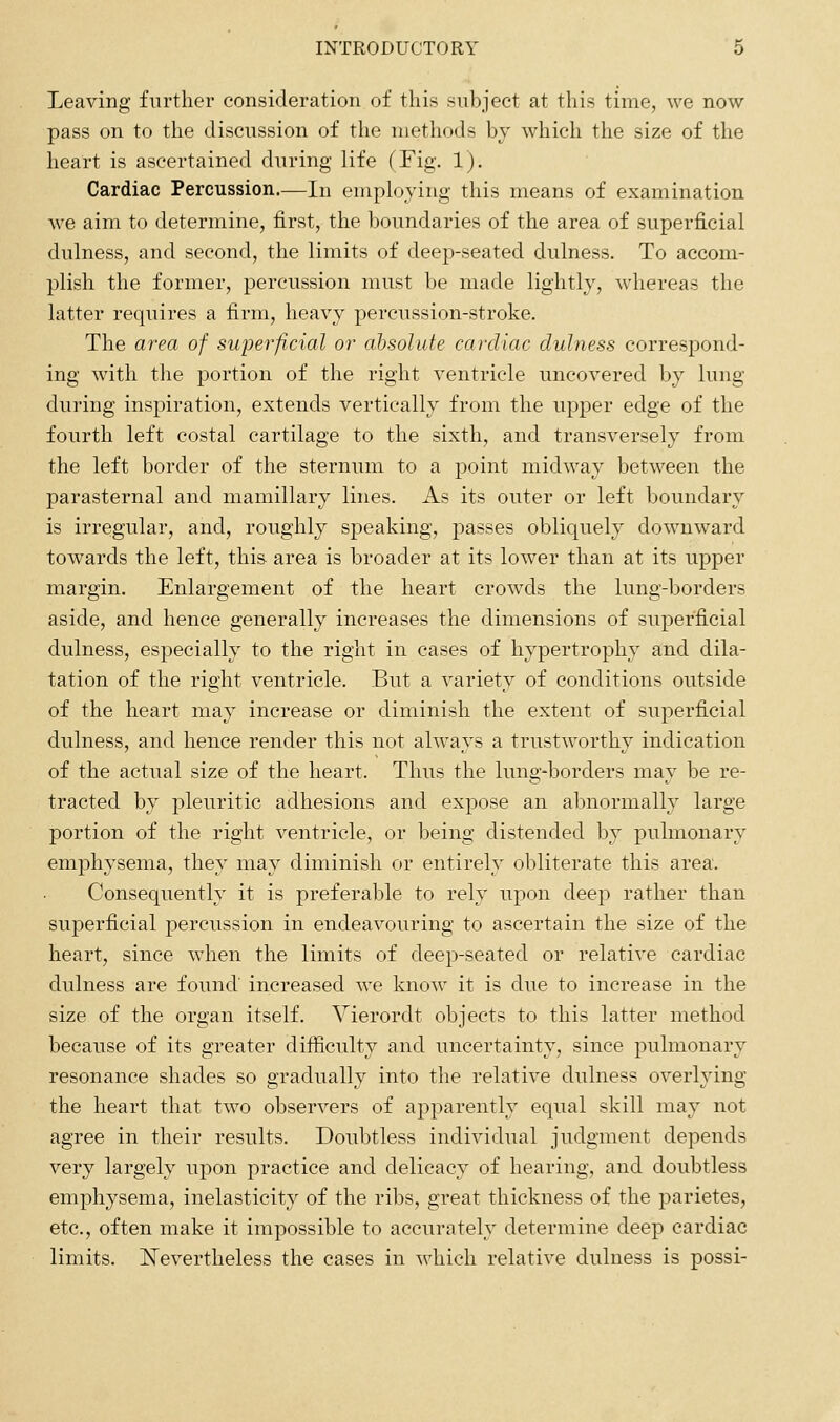 Leaving further consideration of this subject at this time, we now pass on to the discussion of the methods by which the size of the heart is ascertained during life (Fig, 1). Cardiac Percussion.—In employing this means of examination we aim to determine, first, the boundaries of the area of superficial dulness, and second, the limits of deep-seated dulness. To accom- plish the former, percussion must be made lightly, whereas the latter requires a firm, heavy percussion-stroke. The area of superficial or absolute cardiac dulness correspond- ing with the portion of the right ventricle uncovered by lung during inspiration, extends vertically from the upj)er edge of the fourth left costal cartilage to the sixth, and transversely from the left border of the sternum to a point midway between the parasternal and mamillary lines. As its outer or left boundary is irregular, and, roughly speaking, passes obliquely downward towards the left, this area is broader at its lower than at its upper margin. Enlargement of the heart crowds the lung-borders aside, and hence generally increases the dimensions of superficial dulness, especially to the right in cases of hypertrophy and dila- tation of the right ventricle. But a variety of conditions outside of the heart may increase or diminish the extent of superficial dulness, and hence render this not always a trustworthy indication of the actual size of the heart. Thus the lung-borders may be re- tracted by pleuritic adhesions and expose an abnormally large portion of the right ventricle, or being distended by pulmonary emphysema, they may diminish or entirely obliterate this area. Consequently it is preferable to rely upon deep rather than superficial percussion in endeavouring to ascertain the size of the heart, since when the limits of deep-seated or relative cardiac dulness are found increased we know it is due to increase in the size of the organ itself. Vierordt objects to this latter method because of its greater difficulty and uncertainty, since pulmonary resonance shades so gradually into the relative dulness overlying the heart that two observers of apparently equal skill may not agree in their results. Doubtless individual judgment depends very largely upon practice and delicacy of hearing, and doubtless emphysema, inelasticity of the ribs, great thickness of the parietes, etc., often make it impossible to accurately determine deep cardiac limits. ^Nevertheless the cases in which relative dulness is possi-