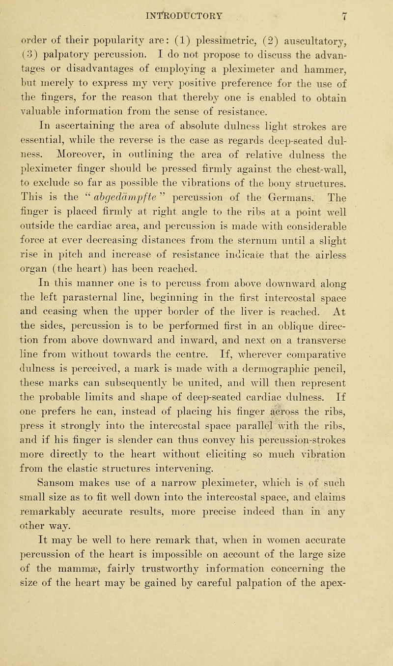 order of their popularity are: (1) plessimetric, (2) auscultatory, (3) palpatory percussion. I do not propose to discuss the advan- tages or disadvantages of employing a pleximeter and hammer, but merely to express my very positive preference for the use of the fingers, for the reason that thereby one is enabled to obtain valuable information from the sense of resistance. In ascertaining the area of absolute dulness light strokes are essential, while the reverse is the case as regards deep-seated dul- ness. Moreover, in outlining the area of relative dulness the pleximeter finger should be pressed firmly against the chest-vi^all, to exclude so far as possible the vibrations of the bony structures. This is the  ahgeddmpfte  percussion of the Germans. The finger is placed firml}^ at right angle to the ribs at a point well outside the cardiac area, and percussion is made with considerable force at ever decreasing distances from the sternum until a slight rise in pitch and increase of resistance indicate that the airless organ (the heart) has been reached. In this manner one is to percuss from above downward along the left parasternal line, beginning in the first intercostal space and ceasing when the upper border of the liver is reached. At the sides, percussion is to be performed first in an oblique direc- tion from above downward and inward, and next on a transverse line from without towards the centre. If, wherever comparative dulness is perceived, a mark is made with a dermographic pencil, these marks can subsequently be united, and will then represent the probable limits and shape of deep-seated cardiac dulness. If one prefers he can, instead of placing his finger across the ribs, press it strongly into the intercostal space parallel with the ribs, and if his finger is slender can thus convey his percussion-strokes more directly to the heart without eliciting so much vibration from the elastic structures intervening. Sansom makes use of a narrow pleximeter, which is of such small size as to fit well down into the intercostal space, and claims remarkably accurate results, more precise indeed than in any other way. It may be well to here remark that, when in women accurate percussion of the heart is impossible on account of the large size of the mammae, fairly trustworthy information concerning the size of the heart may be gained by careful palpation of the apex-