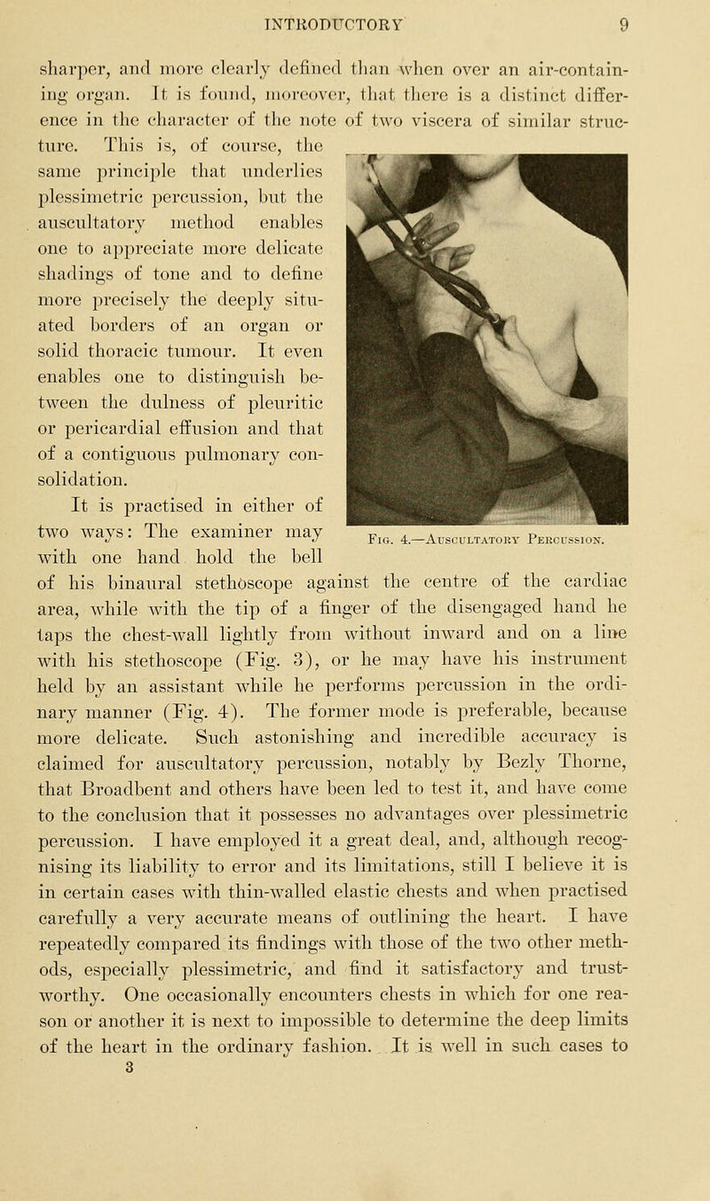 Fig. 4.—Auscultatory PEKCusiioN. sharper, and more clearly defined tlian when over an air-contain- ing organ. It is found, moreover, that there is a distinct differ- ence in the character of the note of two viscera of similar struc- ture. This is, of course, the same jDrinciple that underlies plessimetric percussion, but the auscultatory method enables one to appreciate more delicate shadings of tone and to define more precisely the deeply situ- ated borders of an organ or solid thoracic tumour. It even enables one to distinguish be- tween the dulness of pleuritic or pericardial effusion and that of a contiguous pulmonary con- solidation. It is practised in either of two ways: The examiner may with one hand hold the bell of his binaural stethoscope against the centre of the cardiac area, while with the tip of a finger of the disengaged hand he taps the chest-wall lightly from without inward and on a line with his stethoscope (Fig. 3), or he may have his instrument held by an assistant while he performs percussion in the ordi- nary manner (Fig. 4). The former mode is preferable, because more delicate. Such astonishing and incredible accuracy is claimed for auscultatory percussion, notably by Bezly Thorne, that Broadbent and others have been led to test it, and have come to the conclusion that it possesses no advantages over plessimetric percussion. I have employed it a great deal, and, although recog- nising its liability to error and its limitations, still I believe it is in certain cases with thin-walled elastic chests and when practised carefully a very accurate means of outlining the heart. I have repeatedly compared its findings with those of the two other meth- ods, especially plessimetric, and find it satisfactory and trust- worthy. One occasionally encounters chests in which for one rea- son or another it is next to impossible to determine the deep limits of the heart in the ordinary fashion. It is well in such cases to