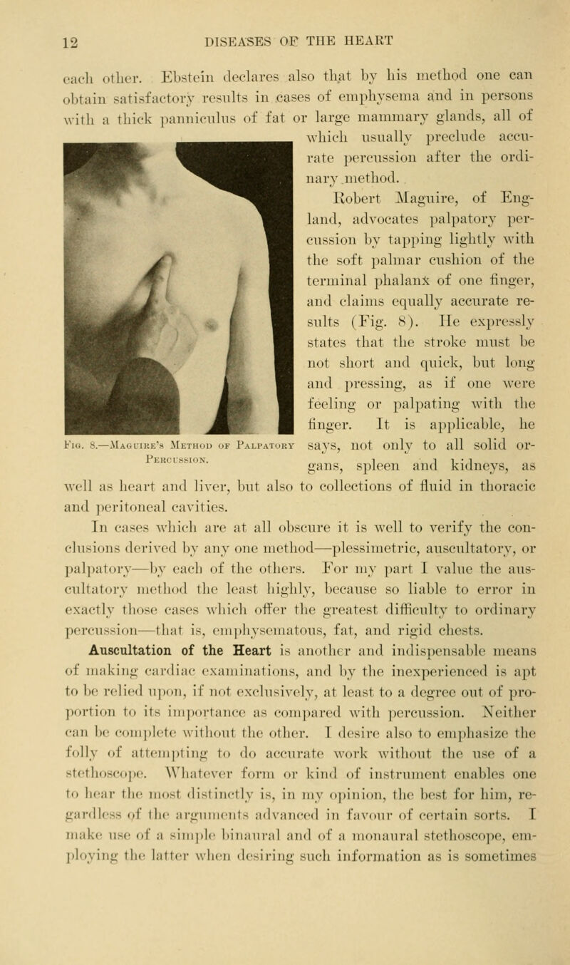 -.Maolike's Method of Pali-atouy Pekclssion. each other. Ebstein dechires also that by his method one can obtain satisfactory results in .cases of emphysema and in persons with a thick ])annic\ihis of fat or large mammary glands, all of which nsually preclude accu- rate percussion after the ordi- nary .method. Robert Maguire, of Eng- land, advocates palpator}^ per- cussion by tapping lightly with the soft palmar cushion of the terminal phalanx of one finger, and claims equally accurate re- sults (Fig. S). lie expressly states that the stroke must be not short and quick, but long and ])ressing, as if one were feeling or palpating with the finger. It is applicable, he says, not only to all solid or- gans, spleen and kidneys, as well as heart and liver, but also to collections of fluid in thoracic and peritoneal cavities. In cases which are at all obscure it is well to verify the con- clusions derived by any one method—plessimetric, auscultatory, or palpatory—by each of the others. For my part I value the aus- cultatory method the least highly, because so liable to error in exactly those cases ^\■llicll oflVr the greatest difficulty to ordinary percussion—that is, ('iii])]iyscuiatous, fat, and rigid chests. Auscultation of the Heart is another and indispensable means of making cardiac examinations, and by the inexperienced is apt to be relied upon, if not exclusively, at least to a degree out of pro- portion to its inij)()rtance as comjiared with ])ercussion. Neither can be comjiletc without the other. I desire also to emphasize the folly of iittcinpting to do accurate work without the use of a stothoscoj)e. Whatever form or kind of instrument enables one to liear tlu? most distinctly is, in my opinion, the best for him, re- gardless of the arguments advanced in favour of certain sorts. I make; use of a simple biiumi-al and of a inoiiaui'al stctlioscojx', em- ploying the laftci- when <h'siring such information as is sometimes