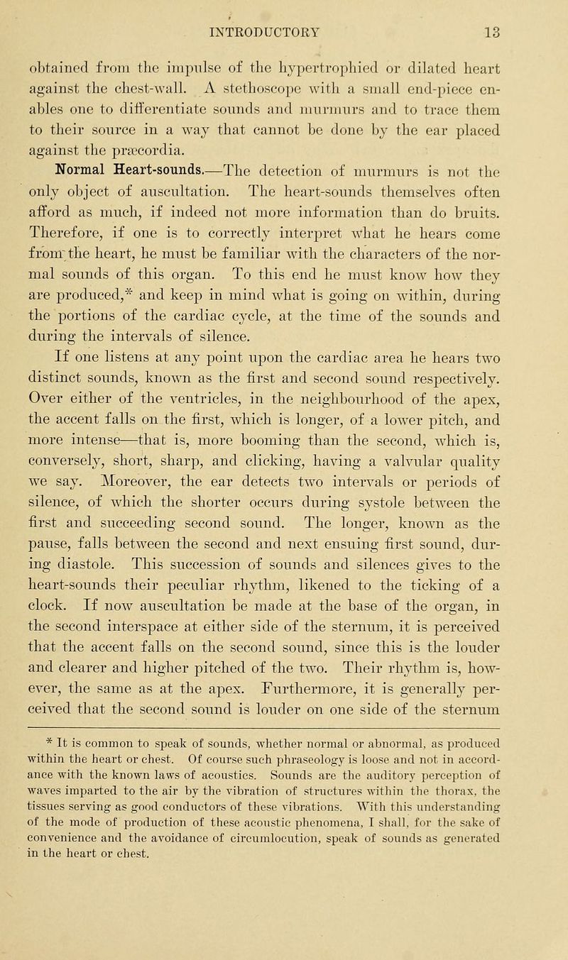 obtained from the iiii])ii]se of the hypertrophied or dilated heart against the chest-walL A stethoscope with a small end-piece en- ables one to diflerentiate sounds and murmurs and to trace them to their source in a way that cannot be done by the ear placed against the pripcordia. Normal Heart-sounds.—The detection of murmurs is not the only object of auscultation. The heart-sounds themselves often afford as much, if indeed not more information than do bruits. Therefore, if one is to correctly interpret what he hears come from; the heart, he must be familiar with the characters of the nor- mal sounds of this organ. To this end he must know how they are produced,* and keep in mind what is going on within, during the portions of the cardiac cycle, at the time of the sounds and during the intervals of silence. If one listens at any point upon the cardiac area he hears two distinct sounds, known as the first and second sound respectively. Over either of the ventricles, in the neighbourhood of the apex, the accent falls on the first, which is longer, of a lower pitch, and more intense—that is, more booming than the second, which is, conversely, short, sharp, and clicking, having a valvular quality we say. Moreover, the ear detects two intervals or periods of silence, of which the shorter occurs during systole between the first and succeeding second sound. The longer, known as the pause, falls between the second and next ensuing first sound, dur- ing diastole. This succession of sounds and silences gives to the heart-sounds their peculiar rhythm, likened to the ticking of a clock. If now auscultation be made at the base of the organ, in the second interspace at either side of the sternum, it is perceived that the accent falls on the second sound, since this is the louder and clearer and higher pitched of the two. Their rhythm is, how- ever, the same as at the apex. Furthermore, it is generally per- ceived that the second sound is louder on one side of the sternum * It is common to speak of sounds, whether normal or abnormal, as produced within the heart or chest. Of course such phraseology is loose and not in accord- ance with the known laws of acoustics. Sounds are the auditory perception of waves imparted to the air by the vibration of structures within the thorax, the tissues serving as good condiictors of these vibrations. With this understanding of the mode of production of these acoustic phenomena, I shall, for the sake of convenience and the avoidance of circumlocution, speak of sounds as generated in the heart or chest.