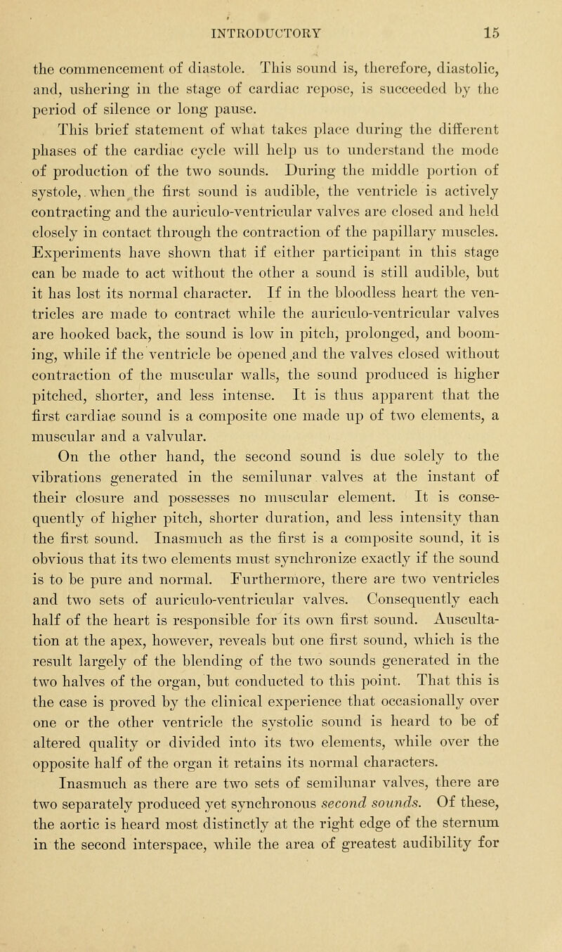 the commencement of diastole. This sound is, therefore, diastolic, and, ushering in the stage of cardiac repose, is succeeded Ly the period of silence or long pause. This brief statement of what takes place during the different phases of the cardiac cycle will help us to understand the mode of production of the two sounds. During the middle portion of systole, when the first sound is audible, the ventricle is actively contracting and the auriculo-ventricular valves are closed and held closely in contact through the contraction of the papillary muscles. Experiments have shown that if either participant in this stage can be made to act without the other a sound is still audible, but it has lost its normal character. If in the bloodless heart the ven- tricles are made to contract while the auriculo-ventricular valves are hooked back, the sound is low in pitch, prolonged, and boom- ing, while if the ventricle be opened and the valves closed without contraction of the muscular walls, the sound produced is higher pitched, shorter, and less intense. It is thus apparent that the first cardiac sound is a composite one made up of two elements, a muscular and a valvular. On the other hand, the second sound is due solely to the vibrations generated in the semilunar valves at the instant of their closure and possesses no muscular element. It is conse- quently of higher pitch, shorter duration, and less intensity than the first sound. Inasmuch as the first is a composite sound, it is obvious that its two elements must synchronize exactly if the sound is to be pure and normal. Furthermore, there are two ventricles and two sets of auriculo-ventricular valves. Consequently each half of the heart is responsible for its own first sound. Ausculta- tion at the apex, however, reveals but one first soimd, which is the result largely of the blending of the two sounds generated in the two halves of the organ, but conducted to this point. That this is the case is proved by the clinical experience that occasionally over one or the other ventricle the systolic sound is heard to be of altered quality or divided into its two elements, while over the opposite half of the organ it retains its normal characters. Inasmuch as there are two sets of semilunar valves, there are two separately produced yet synchronous second sounds. Of these, the aortic is heard most distinctly at the right edge of the sternum in the second interspace, while the area of greatest audibility for