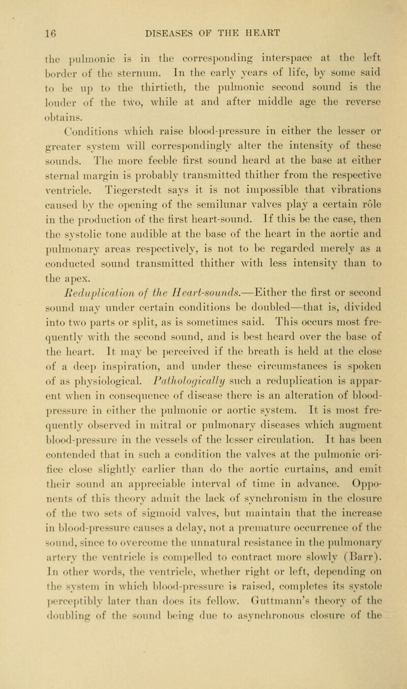 thu pulmonic is in tlic forrespoii(liiig interspace at tlie left border of the sternnni. Jn the early years of life, by some said to be up to the thirtieth, the pulmonic second sound is the louder of the two, while at and after middle age the reverse obtains. Conditions which raise blood-i)ressure in either the lesser or greater system will correspondingly alter the intensity of these sounds. The more feeble iirst sound heard at the base at either sternal margin is probably transmitted thither from the respective ventricle. Tiegerstedt says it is not impossible that vibrations caused by the o])ening of the semilunar valves play a certain role in the production of the first heart-sound. If this be the case, then the systolic tone audible at the base of the heart in the aortic and pulmonary areas respectively, is not to be regarded merely as a conducted sound transmitted thither with less intensity than to the apex. Reduplication uf the IleaH-sounds.—Either the first or second sound may under certain conditions be doubled—that is, divided into two parts or split, as is sometimes said. This occurs most fre- quently with the second sound, and is best heard over the base of the heart. It may be iiei'ceived if the breath is held at the close of a deep ins])iration, and under these circumstances is spoken of as physiological. Falhologically such a reduplication is appar- ent when in consequence of disease there is an alteration of blood- pressure in either the pulmonic or aortic system. It is most fre- quently observed in mitral or pulmonary diseases which augment blood-pressure in the vessels of the lesser circulation. It has been contended that in such a condition the valves at the ])uhii(tnic oi'i- fice close slightly earlier than do the aortic curtains, and emit their sound an ap])r('ciable interval of time in advance. 0})})o- nents of this theory achiiit the lack of synchronism in the closure of the two sets of sigmoid valves, but maintain that the increase in blood-pressure causes a delay, not a premature occurrence of the sound, since to overcome the unnatural resistance in the pulmonary artery tlic ventricle is comix'lhMl to contract more slowly (Barr). Jn other words, the ventricle, whether right or left, de])ending on the sy.stem in which blood-jiressui'e is raised, ('om))letes its systole perceptibly latci' tlian does its fellow. (Jnttnuniirs theory of the doubling of the souiul being due to asyuclii-oiious closure of the