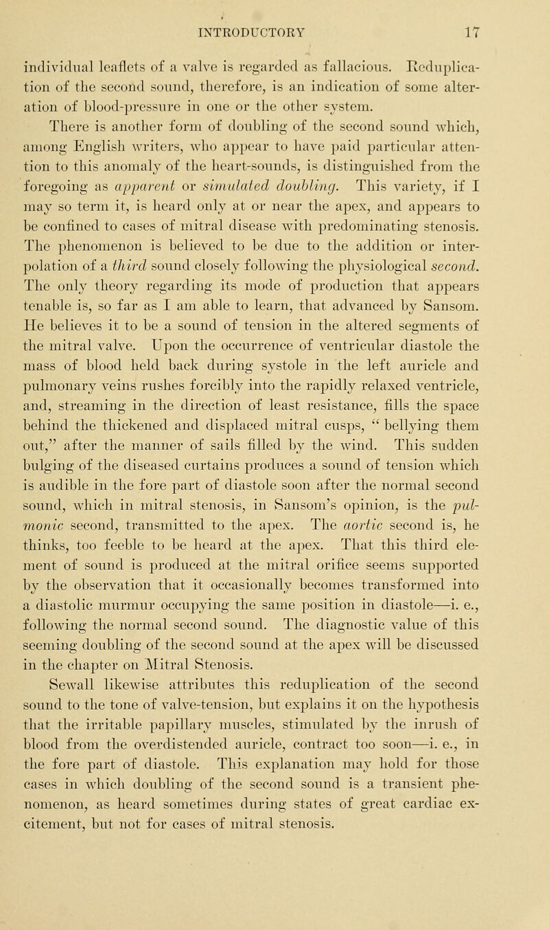 individual leaflets of a valve is regarded as fallacious. Reduplica- tion of the second sound, therefore, is an indication of some alter- ation of blood-pressure in one or the other system. There is another form of doubling of the second sound which, among English writers, who appear to have paid particular atten- tion to this anomaly of the heart-sounds, is distinguished from the foregoing as apparent or simulated douhling. This variety, if I may so term it, is heard only at or near the apex, and appears to be confined to cases of mitral disease with predominating stenosis. The phenomenon is believed to be due to the addition or inter- polation of a third sound closely following the physiological second. The only theory regarding its mode of production that appears tenable is, so far as I am able to learn, that advanced by Sansom. He believes it to be a sound of tension in the altered segments of the mitral valve. Upon the occurrence of ventricular diastole the mass of blood held back during systole in the left auricle and pulmonary veins rushes forcibly into the rapidly relaxed ventricle, and, streaming in the direction of least resistance, fills the space behind the thickened and displaced mitral cusps,  bellying them out, after the manner of sails filled by the wind. This sudden bulging of the diseased curtains produces a sound of tension which is audible in the fore part of diastole soon after the normal second sound, which in mitral stenosis, in Sansom's opinion, is the 2^ul- monic second, transmitted to the apex. The aortic second is, he thinks, too feeble to be heard at the apex. That this third ele- ment of sound is produced at the mitral orifice seems supported by the observation that it occasionally becomes transformed into a diastolic murmur occupying the same position in diastole—i. e., following the normal second sound. The diagnostic value of this seeming doubling of the second sound at the apex will be discussed in the chapter on Mitral Stenosis. Sewall likewise attributes this reduplication of the second sound to the tone of valve-tension, but explains it on the hypothesis that the irritable papillary muscles, stimulated by the inrush of blood from the overdistended auricle, contract too soon—i. e., in the fore part of diastole. This explanation may hold for those cases in which doubling of the second sound is a transient phe- nomenon, as heard sometimes during states of great cardiac ex- citement, but not for cases of mitral stenosis.