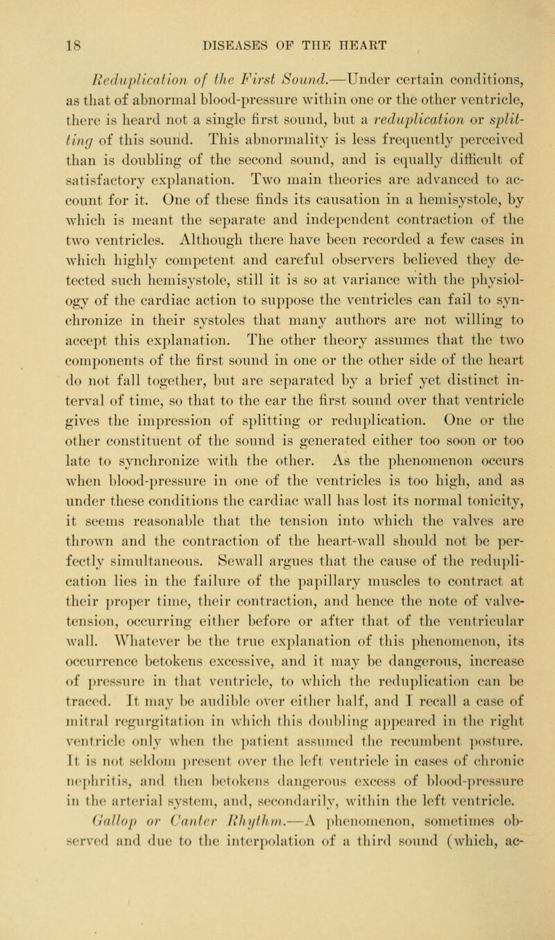 Reduplication of the First Sound.—Under certain conditions, as that of abnormal blood-pressure within one or the other ventricle, there is heard not a single first sound, but a reduplication or split- ting of this sound. This abnormality is less frequently perceived than is doubling of the second sound, and is equally difficult of satisfactory explanation. Two main theories are advanced to ac- count for it. One of these finds its causation in a hemisystole, by which is meant the separate and independent contraction of the two ventricles. Although there have been recorded a few cases in which highly competent and careful observers believed they de- tected such hemisystole, still it is so at variance with the physiol- ogy of the cardiac action to suppose the ventricles can fail to syn- chronize in their systoles that many authors are not willing to accept this explanation. The other theory assumes that the two components of the first sound in one or the other side of the heart do not fall together, but are separated by a brief yet distinct in- terval of time, so that to the ear the first sound over that ventricle gives the impression of splitting or reduplication. One or the other constituent of the sound is generated either too soon or too late to synchronize with the other. As the phenomenon occurs when blood-pressure in one of the ventricles is too high, and as under these conditions the cardiac wall has lost its normal tonicity, it seems reasonable that the tension into which the valves are thrown and the contraction of the heart-wall should not be per- fectly simultaneous. Sewall argues that the cause of the redupli- cation lies in the failure of the papillary muscles to contract at their proper time, their contraction, and hence the note of valve- tension, occurring either before or after that of the ventricular wall. Whatever l)e the true explanation of this phenomenon, its occurrence betokens excessive, and it may be dangerous, increase of pressure in that ventricle, to which the reduplication can be traced. It may be audible over either half, and I recall a case of mitral regurgitation in which this doubling appeared in the right ventricle only when the patient assumed the recundK'nt ])()stiire. It is not sehhtiii present over the left ventricle in cases of chronic nephritis, and then betokens (hingerous excess of blood-pressure in tlu! arterial system, and, secondarily, within the left ventricle. Gallop or Canter Rhythm.—A ithciioiiienon, sometimes ob- served and due to the interpolation of a third sound (which, ac-